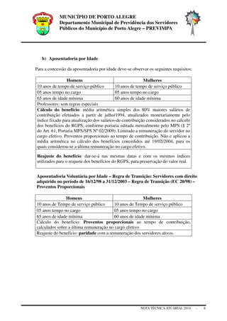 MUNICÍPIO DE PORTO ALEGRE
Departamento Municipal de Previdência dos Servidores
Públicos do Município de Porto Alegre – PREVIMPA
NOTA TÉCNICAATUARIAL 2014 - 6
b) Aposentadoria por Idade
Para a concessão da aposentadoria por idade deve-se observar os seguintes requisitos:
Homens Mulheres
10 anos de tempo de serviço público 10 anos de tempo de serviço público
05 anos tempo no cargo 05 anos tempo no cargo
65 anos de idade mínima 60 anos de idade mínima
Professores: sem regras especiais
Cálculo do benefício: média aritmética simples dos 80% maiores salários de
contribuição efetuados a partir de julho/1994, atualizados monetariamente pelo
índice fixado para atualização dos salários-de-contribuição considerados no cálculo
dos benefícios do RGPS, conforme portaria editada mensalmente pelo MPS (§ 2º
do Art. 61, Portaria MPS/SPS Nº 02/2009). Limitado a remuneração do servidor no
cargo efetivo. Proventos proporcionais ao tempo de contribuição. Não e aplicou a
média aritmética no cálculo dos benefícios concedidos até 19/02/2004, para os
quais considerou-se a última remuneração no cargo efetivo.
Reajuste do benefício: dar-se-á nas mesmas datas e com os mesmos índices
utilizados para o reajuste dos benefícios do RGPS, para preservação do valor real.
Aposentadoria Voluntária por Idade – Regra de Transição: Servidores com direito
adquirido no período de 16/12/98 a 31/12/2003 – Regra de Transição (EC 20/98) –
Proventos Proporcionais
Homens Mulheres
10 anos de Tempo de serviço público 10 anos de Tempo de serviço público
05 anos tempo no cargo 05 anos tempo no cargo
65 anos de idade mínima 60 anos de idade mínima
Cálculo do benefício: Proventos proporcionais ao tempo de contribuição,
calculados sobre a última remuneração no cargo efetivo.
Reajuste do benefício: paridade com a remuneração dos servidores ativos.
 