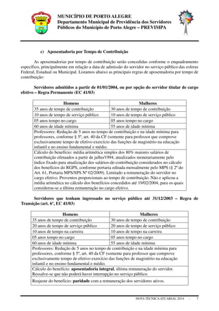 MUNICÍPIO DE PORTO ALEGRE
Departamento Municipal de Previdência dos Servidores
Públicos do Município de Porto Alegre – PREVIMPA
NOTA TÉCNICAATUARIAL 2014 - 7
c) Aposentadoria por Tempo de Contribuição
As aposentadorias por tempo de contribuição serão concedidas conforme o enquadramento
específico, principalmente em relação a data de admissão do servidor no serviço público das esferas
Federal, Estadual ou Municipal. Listamos abaixo as principais regras de aposentadoria por tempo de
contribuição:
Servidores admitidos a partir de 01/01/2004, ou por opção do servidor titular de cargo
efetivo – Regra Permanente (EC 41/03)
Homens Mulheres
35 anos de tempo de contribuição 30 anos de tempo de contribuição
10 anos de tempo de serviço público 10 anos de tempo de serviço público
05 anos tempo no cargo 05 anos tempo no cargo
60 anos de idade mínima 55 anos de idade mínima
Professores: Redução de 5 anos no tempo de contribuição e na idade mínima para
professores, conforme § 5º, art. 40 da CF (somente para professor que comprove
exclusivamente tempo de efetivo exercício das funções de magistério na educação
infantil e no ensino fundamental e médio.
Cálculo do benefício: média aritmética simples dos 80% maiores salários de
contribuição efetuados a partir de julho/1994, atualizados monetariamente pelo
índice fixado para atualização dos salários-de-contribuição considerados no cálculo
dos benefícios do RGPS, conforme portaria editada mensalmente pelo MPS (§ 2º do
Art. 61, Portaria MPS/SPS Nº 02/2009). Limitado a remuneração do servidor no
cargo efetivo. Proventos proporcionais ao tempo de contribuição. Não e aplicou a
média aritmética no cálculo dos benefícios concedidos até 19/02/2004, para os quais
considerou-se a última remuneração no cargo efetivo.
Servidores que tenham ingressado no serviço público até 31/12/2003 – Regra de
Transição (art. 6º, EC 41/03)
Homens Mulheres
35 anos de tempo de contribuição 30 anos de tempo de contribuição
20 anos de tempo de serviço público 20 anos de tempo de serviço público
10 anos de tempo na carreira 10 anos de tempo na carreira
05 anos tempo no cargo 05 anos tempo no cargo
60 anos de idade mínima 55 anos de idade mínima
Professores: Redução de 5 anos no tempo de contribuição e na idade mínima para
professores, conforme § 5º, art. 40 da CF (somente para professor que comprove
exclusivamente tempo de efetivo exercício das funções de magistério na educação
infantil e no ensino fundamental e médio.
Cálculo do benefício: aposentadoria integral, última remuneração do servidor.
Ressalve-se que não poderá haver interrupção no serviço público.
Reajuste do benefício: paridade com a remuneração dos servidores ativos.
 