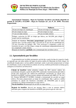 MUNICÍPIO DE PORTO ALEGRE
Departamento Municipal de Previdência dos Servidores
Públicos do Município de Porto Alegre – PREVIMPA
NOTA TÉCNICAATUARIAL 2014 - 9
Aposentadoria Voluntária – Regra de Transição: Servidores com direito adquirido no
período de 16/12/98 a 31/12/2003 – Regra de Transição (§1º, art. 8º, EC 20/98) –Proventos
Proporcionais
Homens Mulheres
30 anos de tempo de contribuição 30 anos de tempo de contribuição
05 anos tempo no cargo 05 anos tempo no cargo
53 anos de idade mínima 48 anos de idade mínima
Pedágio: acréscimo de 40% no tempo que faltava, em 16/12/98, para atingir o
tempo total de contribuição.
Cálculo do benefício: Proventos proporcionais equivalentes a 70% do valor
máximo que o servidor poderia obter, acrescido de 5% por ano de contribuição de
30 anos acrescidos do pedágio. Obs.: Este acréscimo é computado a partir do
momento em que o servidor atinge o tempo de contribuição independentemente de
ter completado a idade mínima.
Reajuste do benefício: paridade com a remuneração dos servidores ativos.
2.2. Aposentadoria por Invalidez
A aposentadoria por invalidez permanente será devida, a partir da data do respectivo laudo,
ao segurado que, por junta médica do órgão de perícia médica do Município de Porto Alegre, for
considerado incapaz para o serviço público municipal, sendo os proventos proporcionais ao tempo
de contribuição, exceto se decorrente de acidente em serviço, moléstia profissional ou doença grave,
contagiosa ou incurável, na forma da lei.
Cálculo do benefício: média aritmética simples dos 80% maiores salários de
contribuição efetuados a partir de julho/1994, atualizados monetariamente pelo índice
fixado para atualização dos salários-de-contribuição considerados no cálculo dos
benefícios do RGPS, conforme portaria editada mensalmente pelo MPS (§ 2º do Art.
61, Portaria MPS/SPS Nº 02/2009). Limitado a remuneração do servidor no cargo
efetivo. Proventos proporcionais ao tempo de contribuição. Não e aplicou a média
aritmética no cálculo dos benefícios concedidos até 19/02/2004, para os quais
considerou-se a última remuneração no cargo efetivo.
Teto do benefício: Remuneração do servidor no cargo efetivo.
Reajuste do benefício: dar-se-á nas mesmas datas e com os mesmos índices
utilizados para o reajuste dos benefícios do RGPS, para preservação do valor real.
 