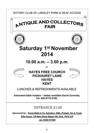 ROTARY CLUB OF LANGLEY PARK & DEAF ACCESS 
Saturday 1stNovember 
2014 
10.00 a.m. – 3.00 p.m. 
AT 
HAYES FREE CHURCH 
PICKHURST LANE 
HAYES 
KENT 
LUNCHES & REFRESHMENTS AVAILABLE 
Interested table holders – tables available David Connolly. 
Tel: 020 8776 0108. 
ENTRANCE £1.00 
Sponsored by: - Ennis-Webb & Co. Solicitors, Wills, Probate, Tax & Trusts 
Elite House, 155 Main Road, Biggin Hill, Kent TN16 3JP 
tel. 01959 577000 
8 
 