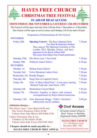 HAYES FREE CHURCH 
CHRISTMAS TREE FESTIVAL 
IN AID OF DEAF ACCESS 
FROM FRIDAY 28th NOVEMBER to SATURDAY 13th DECEMBER 
The Festival will be open each day from 2.00 pm from 1 December to 6 December. 
The Church will be open at service times each Sunday (10.30 am and 6.30 pm) 
Programme of Entertainment for the Festival 
NOVEMBER 
Friday 28th Opening Concert - The Kaos Signing Choir 
For Deaf & Hearing Children 
They sang at The Opening Ceremony at The 
London 2012 Olympic Games, and have 
appeared at the Royal Albert Hall. 
Plus items from Hayes Free Church performers. 
9 
All money raised will go to 
Deaf Access in Bromley. 
Registered Charity l050990 
Admission charges: - 
The Silver Lane 7 Jazz Band £8.00 and 
The Velvet Harmony Choir £6.00. 
Tickets from John Moren 020 8460 6726. 
Father Christmas film & tea. 
Children £2.00 Adults £4.00. 
Tickets from John Curry 020 8249 3663. 
7.30 pm 
Saturday 29th The Silver Lane 7 Jazz band 7.30 pm 
Sunday 30th Pickhurst Junior School 6.30 pm 
DECEMBER 
Monday 1st Bishop Justus School 7.30 pm 
Tuesday 2nd Velvet Harmony Ladies Choir 7.30 pm 
Wednesday 3rd Wandle Ringers 7.30 pm 
Thursday 4th Sing Choir (a Cappella Choir) 7.30 pm 
Friday 5th Film “A Man Called Peter”. A true story starring 
Richard Todd and Jean Peters. 1955 
7.30 pm 
Saturday 6th Beckenham Concert Band 7.45 pm 
Sunday 7th Churches Together in Hayes with musical 
accompaniment by Hayes School musicians. 
6.30 pm 
Saturday 13th Film Raymond Briggs “Father Christmas” 
followed by tea for children 
3.00 pm 
HAYES FREE CHURCH 
111, Pickhurst Lane 
Bromley BR2 7HU 
www.hayesfreechurch.com 
Cheques should be made payable to: - 
HAYES FREE CHURCH TREE APPEAL 
Deaf Access 
 