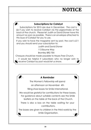 Subscriptions for Catalyst 
Subscriptions for 2015 are due in December. The cost is 
£6 if you wish to receive Catalyst via the pigeonholes at the 
back of the church. Please let Judith or David Stoner have this 
amount as soon as possible. There is an envelope attached to 
this issue of Catalyst for you to use. 
If you wish to have the magazine sent by post, the cost is £11 
and you should send your subscription to: 
Judith and David Stoner 
113 Bourne Way 
Bromley BR2 7EX 
Cheques should be made payable to Hayes Free Church. 
It would be helpful if subscribers who no longer wish to 
receive Catalyst by post would let us know. 
10 
NOTICE 
A Reminder 
The Women's Fellowship will spend 
an afternoon on November 4th 
filling shoe boxes for Smile International. 
We would be grateful for contributions for these boxes. 
For guidance about suitable contents see the Smile 
leaflets on the table at the back of the Church. 
There is also a box on the table waiting for your 
contributions. 
The boxes are given to children in the third world by the 
Smile Organisation. 
 
