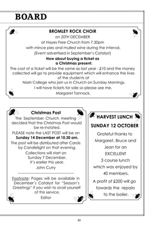 11 
BOARD 
HARVEST LUNCH 
SUNDAY 12 OCTOBER 
Grateful thanks to 
Margaret, Bruce and 
Jean for an 
EXCELLENT 
3 course lunch 
which was enjoyed by 
40 members. 
A profit of £200 will go 
towards the repairs 
to the boiler. 
BROMLEY ROCK CHOIR 
on 20TH DECEMBER 
at Hayes Free Church from 7.30pm 
with mince pies and mulled wine during the interval. 
(Event advertised in September’s Catalyst) 
How about buying a ticket as 
a Christmas present. 
The cost of a ticket will be the same as last year - £10 and the money 
collected will go to provide equipment which will enhance the lives 
of the students at 
Nash College who join us in Church on Sunday Mornings. 
I will have tickets for sale so please see me. 
Margaret Tannock. 
Christmas Post 
The September Church meeting 
decided that the Christmas Post would 
be re-instated. 
PLEASE note the LAST POST will be on 
Sunday 14 December at 10.30 am. 
The post will be distributed after Carols 
by Candlelight on that evening. 
Collections will start on 
Sunday 7 December. 
It’s earlier this year. 
John Curry 
--------------------------------------------- 
Footnote: Pages will be available in 
December’s Catalyst for “Season’s 
Greetings” if you wish to avail yourself 
of this service. 
Editor 
 