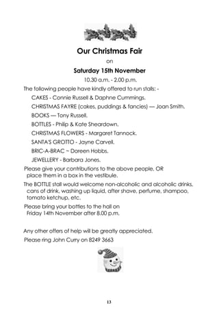 Our Christmas Fair 
on 
Saturday 15th November 
10.30 a.m. - 2.00 p.m. 
The following people have kindly offered to run stalls: - 
CAKES - Connie Russell & Daphne Cummings. 
CHRISTMAS FAYRE (cakes, puddings & fancies) — Joan Smith. 
BOOKS — Tony Russell. 
BOTTLES - Philip & Kate Sheardown. 
CHRISTMAS FLOWERS - Margaret Tannock. 
SANTA'S GROTTO - Jayne Carvell. 
BRIC-A-BRAC ~ Doreen Hobbs. 
JEWELLERY - Barbara Jones. 
Please give your contributions to the above people, OR 
place them in a box in the vestibule. 
The BOTTLE stall would welcome non-alcoholic and alcoholic drinks, 
cans of drink, washing up liquid, after shave, perfume, shampoo, 
tomato ketchup, etc. 
Please bring your bottles to the hall on 
Friday 14th November after 8.00 p.m. 
Any other offers of help will be greatly appreciated. 
Please ring John Curry on 8249 3663 
13 
 