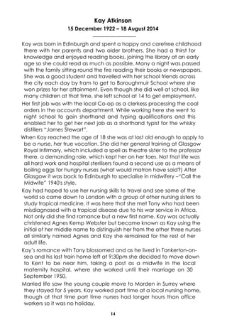 Kay Atkinson 
15 December 1922 – 18 August 2014 
------------------------- 
Kay was born in Edinburgh and spent a happy and carefree childhood 
there with her parents and two older brothers. She had a thirst for 
knowledge and enjoyed reading books, joining the library at an early 
age so she could read as much as possible. Many a night was passed 
with the family sitting round the fire reading their books or newspapers. 
She was a good student and travelled with her school friends across 
the city each day by tram to get to Boroughmuir School where she 
won prizes for her attainment. Even though she did well at school, like 
many children at that time, she left school at 14 to get employment. 
Her first job was with the local Co-op as a clerkess processing the coal 
orders in the accounts department. While working here she went to 
night school to gain shorthand and typing qualifications and this 
enabled her to get her next job as a shorthand typist for the whisky 
distillers “James Stewart”. 
When Kay reached the age of 18 she was at last old enough to apply to 
be a nurse, her true vocation. She did her general training at Glasgow 
Royal Infirmary, which included a spell as theatre sister to the professor 
there, a demanding role, which kept her on her toes. Not that life was 
all hard work and hospital sterilisers found a second use as a means of 
boiling eggs for hungry nurses (what would matron have said?) After 
Glasgow it was back to Edinburgh to specialise in midwifery –“Call the 
Midwife” 1940's style. 
Kay had hoped to use her nursing skills to travel and see some of the 
world so came down to London with a group of other nursing sisters to 
study tropical medicine. It was here that she met Tony who had been 
misdiagnosed with a tropical disease due to his war service in Africa. 
Not only did she find romance but a new first name. Kay was actually 
christened Agnes Kemp Webster but became known as Kay using the 
initial of her middle name to distinguish her from the other three nurses 
all similarly named Agnes and Kay she remained for the rest of her 
adult life. 
Kay’s romance with Tony blossomed and as he lived in Tankerton-on-sea 
and his last train home left at 9:30pm she decided to move down 
to Kent to be near him, taking a post as a midwife in the local 
maternity hospital, where she worked until their marriage on 30 
September 1950. 
Married life saw the young couple move to Morden in Surrey where 
they stayed for 5 years. Kay worked part time at a local nursing home, 
though at that time part time nurses had longer hours than office 
workers so it was no holiday. 
14 
 
