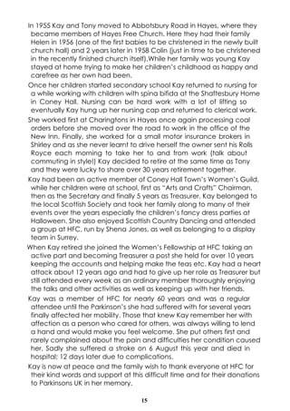 In 1955 Kay and Tony moved to Abbotsbury Road in Hayes, where they 
became members of Hayes Free Church. Here they had their family 
Helen in 1956 (one of the first babies to be christened in the newly built 
church hall) and 2 years later in 1958 Colin (just in time to be christened 
in the recently finished church itself).While her family was young Kay 
stayed at home trying to make her children’s childhood as happy and 
carefree as her own had been. 
Once her children started secondary school Kay returned to nursing for 
a while working with children with spina bifida at the Shaftesbury Home 
in Coney Hall. Nursing can be hard work with a lot of lifting so 
eventually Kay hung up her nursing cap and returned to clerical work. 
She worked first at Charingtons in Hayes once again processing coal 
orders before she moved over the road to work in the office of the 
New Inn. Finally, she worked for a small motor insurance brokers in 
Shirley and as she never learnt to drive herself the owner sent his Rolls 
Royce each morning to take her to and from work (talk about 
commuting in style!) Kay decided to retire at the same time as Tony 
and they were lucky to share over 30 years retirement together. 
Kay had been an active member of Coney Hall Town’s Women’s Guild, 
while her children were at school, first as “Arts and Crafts” Chairman, 
then as the Secretary and finally 5 years as Treasurer. Kay belonged to 
the local Scottish Society and took her family along to many of their 
events over the years especially the children’s fancy dress parties at 
Halloween. She also enjoyed Scottish Country Dancing and attended 
a group at HFC, run by Shena Jones, as well as belonging to a display 
team in Surrey. 
When Kay retired she joined the Women’s Fellowship at HFC taking an 
active part and becoming Treasurer a post she held for over 10 years 
keeping the accounts and helping make the teas etc. Kay had a heart 
attack about 12 years ago and had to give up her role as Treasurer but 
still attended every week as an ordinary member thoroughly enjoying 
the talks and other activities as well as keeping up with her friends. 
Kay was a member of HFC for nearly 60 years and was a regular 
attendee until the Parkinson’s she had suffered with for several years 
finally affected her mobility. Those that knew Kay remember her with 
affection as a person who cared for others, was always willing to lend 
a hand and would make you feel welcome. She put others first and 
rarely complained about the pain and difficulties her condition caused 
her. Sadly she suffered a stroke on 6 August this year and died in 
hospital; 12 days later due to complications. 
Kay is now at peace and the family wish to thank everyone at HFC for 
their kind words and support at this difficult time and for their donations 
to Parkinsons UK in her memory. 
15 
 