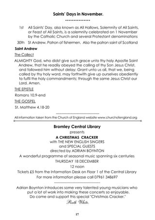 Saints’ Days in November. 
--------------- 
1st All Saints' Day, also known as All Hallows, Solemnity of All Saints, 
or Feast of All Saints, is a solemnity celebrated on 1 November 
by the Catholic Church and several Protestant denominations 
30th St Andrew. Patron of fishermen. Also the patron saint of Scotland 
Saint Andrew 
The Collect 
ALMIGHTY God, who didst give such grace unto thy holy Apostle Saint 
Andrew, that he readily obeyed the calling of thy Son Jesus Christ, 
and followed him without delay: Grant unto us all, that we, being 
called by thy holy word, may forthwith give up ourselves obediently 
to fulfil the holy commandments; through the same Jesus Christ our 
Lord. Amen. 
THE EPISTLE 
Romans 10.9-end 
THE GOSPEL 
St. Matthew 4.18-20 
-------------------------------------- 
All information taken from the Church of England website www.churchofengland.org 
Bromley Central Library 
presents 
A CHRISTMAS CRACKER 
with THE NEW ENGLISH SINGERS 
and SPECIAL GUESTS 
directed by ADRIAN BOYNTON 
A wonderful programme of seasonal music spanning six centuries 
THURSDAY 18 DECEMBER 
12 noon 
Tickets £5 from the Information Desk on Floor 1 of the Central Library 
For more information please call 07961 348697 
-------------------------------------- 
Adrian Boynton introduces some very talented young musicians who 
put a lot of work into making these concerts so enjoyable. 
Do come and support this special "Christmas Cracker." 
Ruth White. 
17 
 