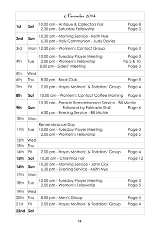 November 2014 
1st Sat 10.00 am - Antique & Collectors Fair Page 8 
2.30 pm - Saturday Fellowship Page 3 
2nd Sun 10.30 am - Morning Service - Keith Nye 
6.30 pm - Holy Communion - Judy Davies 
3rd Mon 12.30 pm - Women’s Contact Group Page 3 
18 
4th Tue 
10.00 am - Tuesday Prayer Meeting Page 3 
2.00 pm - Women’s Fellowship Pp 5 & 10 
8.00 pm - Elders’ Meeting Page 3 
5th Wed 
6th Thu 8.00 pm - Book Club Page 5 
7th Fri 2.00 pm - Hayes Mothers’ & Toddlers’ Group Page 4 
8th Sat 10.00 am - Women’s Contact Coffee Morning Page 6 
9th Sun 
10.30 am - Parade Remembrance Service - Bill Michie 
Followed by Fairtrade Stall Page 6 
6.30 pm - Evening Service - Bill Michie 
10th Mon 
11th Tue 
Remembrance Day 
10.00 am - Tuesday Prayer Meeting Page 3 
2.00 pm - Women’s Fellowship Page 5 
12th Wed 
13th Thu 
14th Fri 2.00 pm - Hayes Mothers’ & Toddlers’ Group Page 4 
15th Sat 10.30 am - Christmas Fair Page 12 
16th Sun 10.30 am - Morning Service - John Cox 
6.30 pm - Evening Service - Keith Nye 
17th Mon 
18th Tue 10.00 am - Tuesday Prayer Meeting Page 3 
2.00 pm - Women’s Fellowship Page 5 
19th Wed 
20th Thu 8.00 pm - Men’s Group Page 4 
21st Fri 2.00 pm - Hayes Mothers’ & Toddlers’ Group Page 4 
22nd Sat 
 