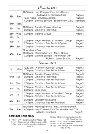 7 - 9 Nov WW1 Exhibition in the Village Hall. 
22 Nov Christmas Fair at Beckenham URC. 
13 Dec 6.00 pm - Compassionate Friends 
19 
Service. 
14 Dec 10.30 am - Last collection for 
HFC Christmas Post. 
16 Dec 3.45 pm - Christingle Service. 
25 Dec 10.30 am - Service. 
28 Dec Joint Service with Beckenham 
URC at HFC. 
December 2014 
1st Mon 12.30 pm - Women’s Contact Group Page 3 
7.30 pm - Christmas Tree Festival Event Page 9 
2nd Tue 
10.00 am - Tuesday Prayer Meting Page 3 
2.00 pm - Women’s Fellowship Page 5 
7.30 pm - Christmas Tree Festival Event Page 9 
3rd Wed 7.30 pm - Christmas Tree Festival Event Page 9 
4th Thu 7.30 pm - Christmas Tree Festival Event Page 9 
8.00 pm - Book Club Page 5 
5th Fri 2.00 pm - Hayes Mothers’ & Toddlers’ Group Page 4 
7.30 pm - Christmas Tree Festival Event Page 9 
6th Sat 2.30 pm - Saturday Fellowship Page 3 
7.45 pm - Christmas Tree Festival Event Page 9 
7th Sun 
10.30 am - Morning Service - Rev. John Marchant 
6.30 pm - Holy Communion - The Minister and CTH 
with Hayes School Page 9 
DATES FOR YOUR DIARY 
November 2014 
23rd Sun 
10.30 am - Holy Communion - Judy Davies 
Followed by Fairtrade Stall Page 6 
12.00 Noon - Church Meeting Page 3 
6.30 pm - Evening Service - Beckenham U.R.C. Members 
24th Mon 
25th Tue 10.00 am - Tuesday Prayer Meeting Page 3 
2.00 pm - Women’s Fellowship Page 5 
26th Wed 6.30 pm - Worship Group Page 4 
27th Thu 
28th Fri 2.00 pm - Hayes Mothers’ & Toddlers’ Group Page 4 
7.30 pm - Christmas Tree Festival Opens Page 9 
29th Sat 7.30 pm - Christmas Tree Festival Event Page 9 
30th Sun 
St. Andrew's Day 
10.30 am - Morning Service - Men's Group 
6.30 pm - Evening Service - The Minister with 
Pickhurst Junior School. Page 9 
 