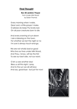 Final Thought 
Rev Eli Jenkins' Prayer 
from Under Milk Wood 
by Dylan Thomas 
Every morning when I wake, 
Dear Lord, a little prayer I make, 
O please do keep Thy lovely eye 
On all poor creatures born to die 
And every evening at sun-down 
I ask a blessing on the town, 
For whether we last the night or no 
I'm sure is always touch-and-go. 
We are not wholly bad or good 
Who live our lives under Milk Wood, 
And Thou, I know, wilt be the first 
To see our best side, not our worst. 
O let us see another day! 
Bless us all this night, I pray, 
And to the sun we all will bow 
And say, good-bye - but just for now! 
