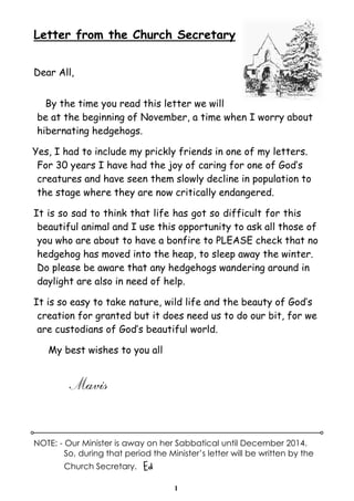 Letter from the Church Secretary 
1 
Dear All, 
By the time you read this letter we will 
be at the beginning of November, a time when I worry about 
hibernating hedgehogs. 
Yes, I had to include my prickly friends in one of my letters. 
For 30 years I have had the joy of caring for one of God’s 
creatures and have seen them slowly decline in population to 
the stage where they are now critically endangered. 
It is so sad to think that life has got so difficult for this 
beautiful animal and I use this opportunity to ask all those of 
you who are about to have a bonfire to PLEASE check that no 
hedgehog has moved into the heap, to sleep away the winter. 
Do please be aware that any hedgehogs wandering around in 
daylight are also in need of help. 
It is so easy to take nature, wild life and the beauty of God’s 
creation for granted but it does need us to do our bit, for we 
are custodians of God’s beautiful world. 
My best wishes to you all 
Mavis 
NOTE: - Our Minister is away on her Sabbatical until December 2014. 
So, during that period the Minister’s letter will be written by the 
Church Secretary. Ed 
 