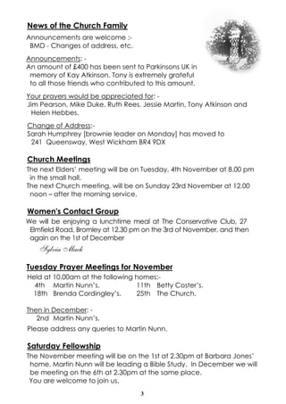 News of the Church Family 
Announcements are welcome :- 
BMD - Changes of address, etc. 
Announcements: - 
An amount of £400 has been sent to Parkinsons UK in 
memory of Kay Atkinson. Tony is extremely grateful 
to all those friends who contributed to this amount. 
Your prayers would be appreciated for: - 
Jim Pearson, Mike Duke, Ruth Rees, Jessie Martin, Tony Atkinson and 
Helen Hebbes. 
Change of Address:- 
Sarah Humphrey [brownie leader on Monday] has moved to 
241 Queensway, West Wickham BR4 9DX 
Church Meetings 
The next Elders’ meeting will be on Tuesday, 4th November at 8.00 pm 
in the small hall. 
The next Church meeting, will be on Sunday 23rd November at 12.00 
noon – after the morning service. 
Women's Contact Group 
We will be enjoying a lunchtime meal at The Conservative Club, 27 
Elmfield Road, Bromley at 12.30 pm on the 3rd of November, and then 
again on the 1st of December 
3 
Sylvia Mack 
Tuesday Prayer Meetings for November 
Held at 10.00am at the following homes:- 
4th Martin Nunn’s. 11th Betty Coster’s. 
18th Brenda Cordingley’s. 25th The Church. 
Then in December: - 
2nd Martin Nunn’s. 
Please address any queries to Martin Nunn. 
Saturday Fellowship 
The November meeting will be on the 1st at 2.30pm at Barbara Jones’ 
home. Martin Nunn will be leading a Bible Study. In December we will 
be meeting on the 6th at 2.30pm at the same place. 
You are welcome to join us. 
 