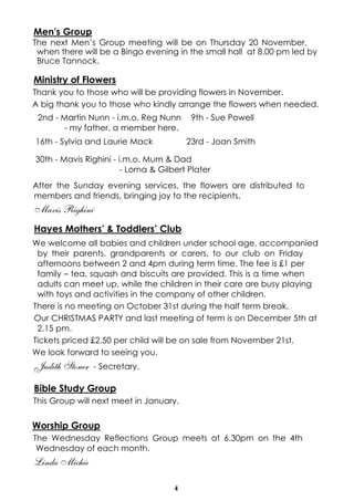 Men's Group 
The next Men’s Group meeting will be on Thursday 20 November, 
when there will be a Bingo evening in the small hall at 8.00 pm led by 
Bruce Tannock. 
Ministry of Flowers 
Thank you to those who will be providing flowers in November. 
A big thank you to those who kindly arrange the flowers when needed. 
2nd - Martin Nunn - i.m.o. Reg Nunn 
- my father, a member here. 
After the Sunday evening services, the flowers are distributed to 
members and friends, bringing joy to the recipients. 
Mavis Righini 
Hayes Mothers’ & Toddlers’ Club 
We welcome all babies and children under school age, accompanied 
by their parents, grandparents or carers, to our club on Friday 
afternoons between 2 and 4pm during term time. The fee is £1 per 
family – tea, squash and biscuits are provided. This is a time when 
adults can meet up, while the children in their care are busy playing 
with toys and activities in the company of other children. 
There is no meeting on October 31st during the half term break. 
Our CHRISTMAS PARTY and last meeting of term is on December 5th at 
2.15 pm. 
Tickets priced £2.50 per child will be on sale from November 21st. 
We look forward to seeing you. 
Judith Stoner - Secretary. 
Bible Study Group 
This Group will next meet in January. 
Worship Group 
The Wednesday Reflections Group meets at 6.30pm on the 4th 
Wednesday of each month. 
Linda Michie 
4 
9th - Sue Powell 
16th - Sylvia and Laurie Mack 23rd - Joan Smith 
30th - Mavis Righini - i.m.o. Mum & Dad 
- Lorna & Gilbert Plater 
 