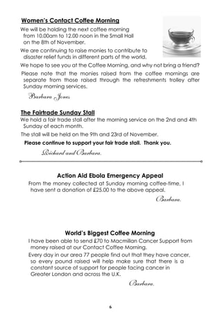 Women’s Contact Coffee Morning 
We will be holding the next coffee morning 
from 10.00am to 12.00 noon in the Small Hall 
on the 8th of November. 
We are continuing to raise monies to contribute to 
disaster relief funds in different parts of the world. 
We hope to see you at the Coffee Morning, and why not bring a friend? 
Please note that the monies raised from the coffee mornings are 
separate from those raised through the refreshments trolley after 
Sunday morning services. 
Barbara Jones 
The Fairtrade Sunday Stall 
We hold a fair trade stall after the morning service on the 2nd and 4th 
Sunday of each month. 
The stall will be held on the 9th and 23rd of November. 
Please continue to support your fair trade stall. Thank you. 
6 
Richard and Barbara. 
Action Aid Ebola Emergency Appeal 
From the money collected at Sunday morning coffee-time, I 
have sent a donation of £25.00 to the above appeal. 
Barbara. 
World’s Biggest Coffee Morning 
I have been able to send £70 to Macmillan Cancer Support from 
money raised at our Contact Coffee Morning. 
Every day in our area 77 people find out that they have cancer, 
so every pound raised will help make sure that there is a 
constant source of support for people facing cancer in 
Greater London and across the U.K. 
Barbara. 
 