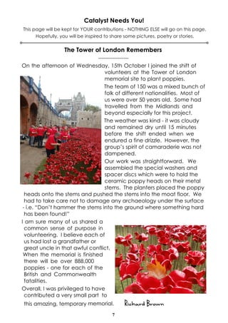 Catalyst Needs You! 
This page will be kept for YOUR contributions - NOTHING ELSE will go on this page. 
Hopefully, you will be inspired to share some pictures, poetry or stories. 
The Tower of London Remembers 
----------------- 
On the afternoon of Wednesday, 15th October I joined the shift of 
volunteers at the Tower of London 
memorial site to plant poppies. 
The team of 150 was a mixed bunch of 
folk of different nationalities. Most of 
us were over 50 years old. Some had 
travelled from the Midlands and 
beyond especially for this project. 
The weather was kind - it was cloudy 
and remained dry until 15 minutes 
before the shift ended when we 
endured a fine drizzle. However, the 
group’s spirit of camaraderie was not 
dampened. 
Our work was straightforward. We 
assembled the special washers and 
spacer discs which were to hold the 
ceramic poppy heads on their metal 
stems. The planters placed the poppy 
heads onto the stems and pushed the stems into the moat floor. We 
had to take care not to damage any archaeology under the surface 
- i.e. “Don’t hammer the stems into the ground where something hard 
has been found!” 
I am sure many of us shared a 
common sense of purpose in 
volunteering. I believe each of 
us had lost a grandfather or 
great uncle in that awful conflict. 
When the memorial is finished 
there will be over 888,000 
poppies - one for each of the 
British and Commonwealth 
fatalities. 
Overall, I was privileged to have 
contributed a very small part to 
this amazing, temporary memorial. Richard Brown 
7 
 