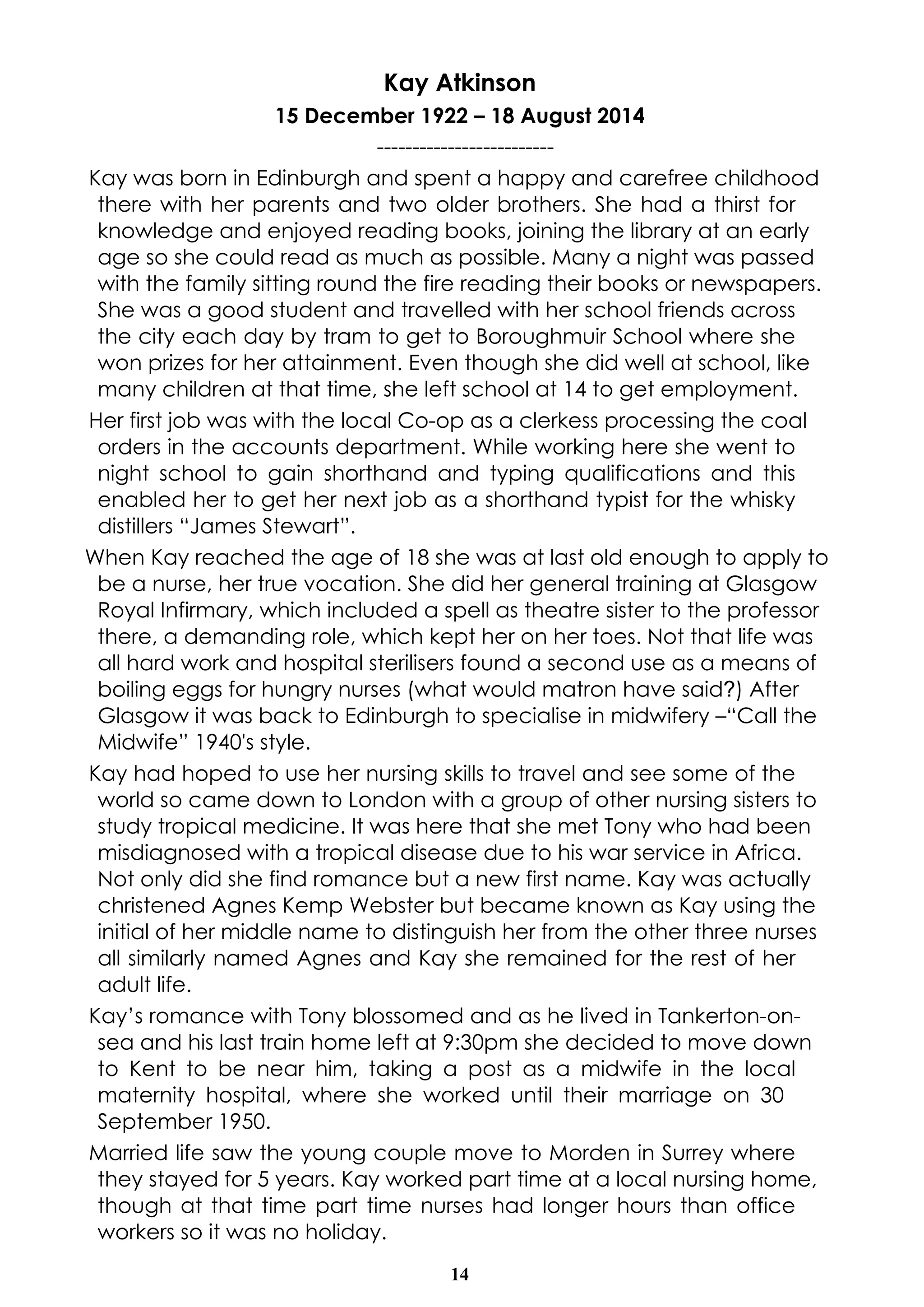 Kay Atkinson 
15 December 1922 – 18 August 2014 
------------------------- 
Kay was born in Edinburgh and spent a happy and carefree childhood 
there with her parents and two older brothers. She had a thirst for 
knowledge and enjoyed reading books, joining the library at an early 
age so she could read as much as possible. Many a night was passed 
with the family sitting round the fire reading their books or newspapers. 
She was a good student and travelled with her school friends across 
the city each day by tram to get to Boroughmuir School where she 
won prizes for her attainment. Even though she did well at school, like 
many children at that time, she left school at 14 to get employment. 
Her first job was with the local Co-op as a clerkess processing the coal 
orders in the accounts department. While working here she went to 
night school to gain shorthand and typing qualifications and this 
enabled her to get her next job as a shorthand typist for the whisky 
distillers “James Stewart”. 
When Kay reached the age of 18 she was at last old enough to apply to 
be a nurse, her true vocation. She did her general training at Glasgow 
Royal Infirmary, which included a spell as theatre sister to the professor 
there, a demanding role, which kept her on her toes. Not that life was 
all hard work and hospital sterilisers found a second use as a means of 
boiling eggs for hungry nurses (what would matron have said?) After 
Glasgow it was back to Edinburgh to specialise in midwifery –“Call the 
Midwife” 1940's style. 
Kay had hoped to use her nursing skills to travel and see some of the 
world so came down to London with a group of other nursing sisters to 
study tropical medicine. It was here that she met Tony who had been 
misdiagnosed with a tropical disease due to his war service in Africa. 
Not only did she find romance but a new first name. Kay was actually 
christened Agnes Kemp Webster but became known as Kay using the 
initial of her middle name to distinguish her from the other three nurses 
all similarly named Agnes and Kay she remained for the rest of her 
adult life. 
Kay’s romance with Tony blossomed and as he lived in Tankerton-on-sea 
and his last train home left at 9:30pm she decided to move down 
to Kent to be near him, taking a post as a midwife in the local 
maternity hospital, where she worked until their marriage on 30 
September 1950. 
Married life saw the young couple move to Morden in Surrey where 
they stayed for 5 years. Kay worked part time at a local nursing home, 
though at that time part time nurses had longer hours than office 
workers so it was no holiday. 
14 
 