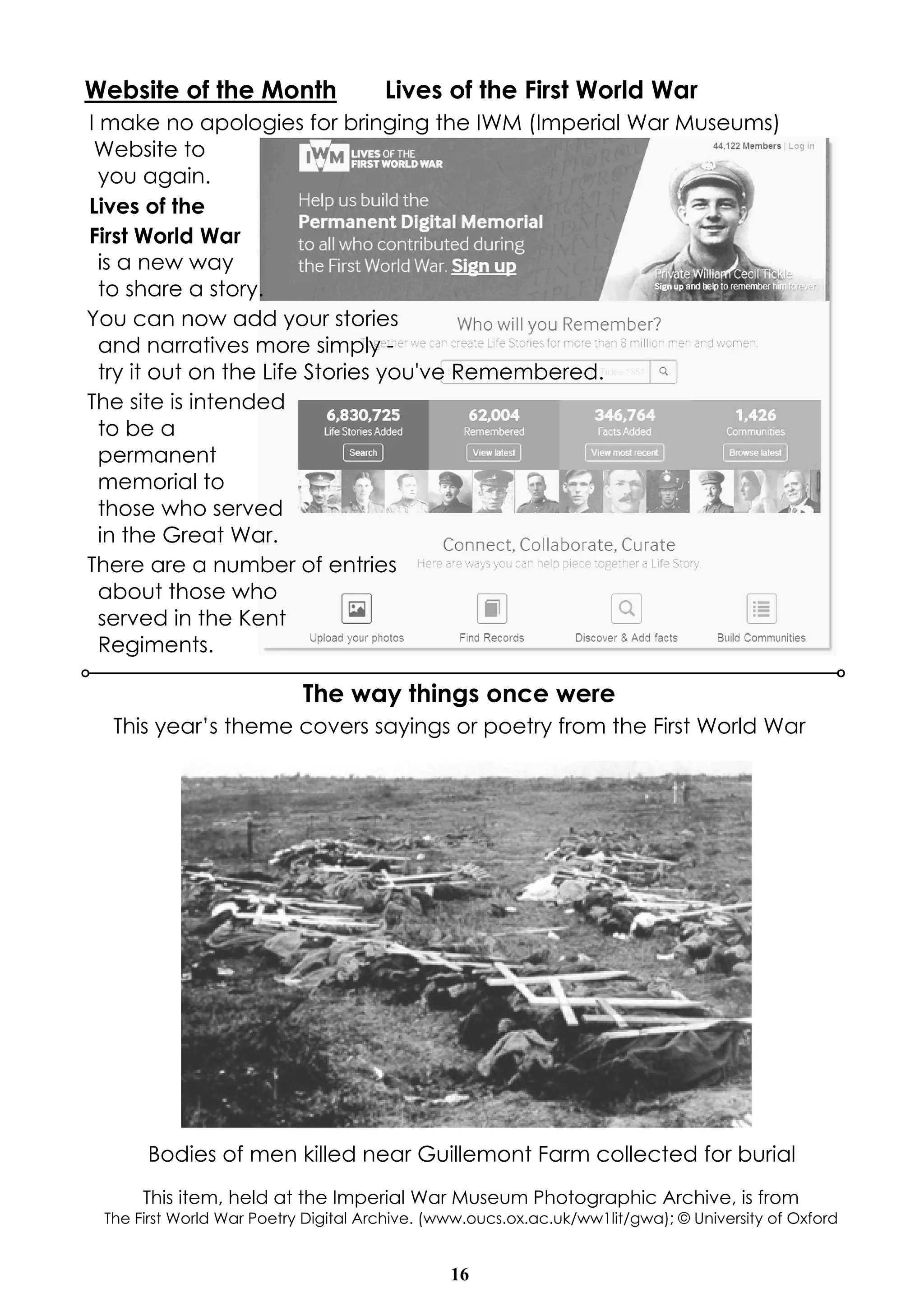 Website of the Month Lives of the First World War 
I make no apologies for bringing the IWM (Imperial War Museums) 
Website to 
you again. 
Lives of the 
First World War 
is a new way 
to share a story. 
You can now add your stories 
and narratives more simply - 
try it out on the Life Stories you've Remembered. 
The site is intended 
to be a 
permanent 
memorial to 
those who served 
in the Great War. 
There are a number of entries 
about those who 
served in the Kent 
Regiments. 
The way things once were 
This year’s theme covers sayings or poetry from the First World War 
Bodies of men killed near Guillemont Farm collected for burial 
This item, held at the Imperial War Museum Photographic Archive, is from 
The First World War Poetry Digital Archive. (www.oucs.ox.ac.uk/ww1lit/gwa); © University of Oxford 
16 
 