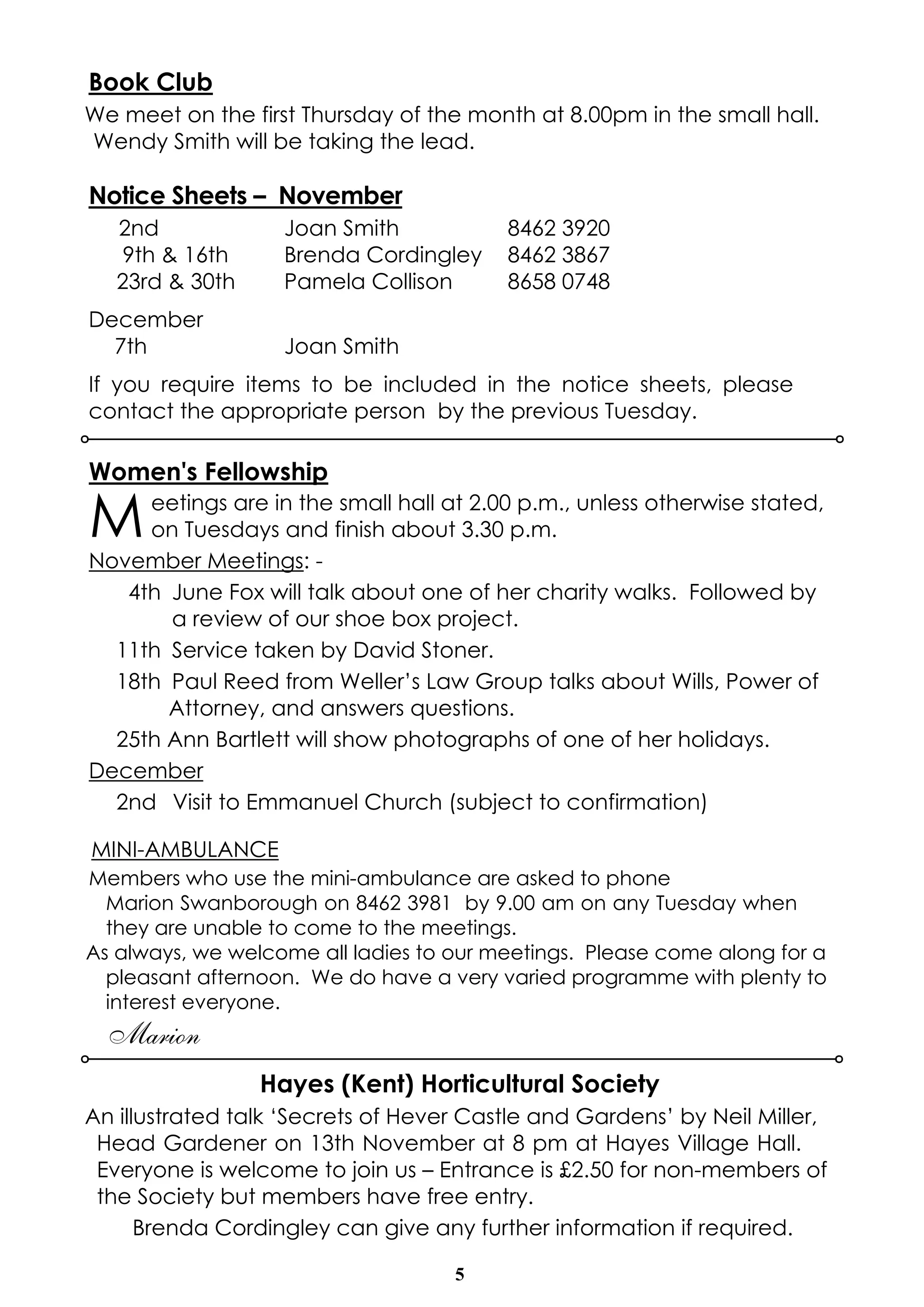 Book Club 
We meet on the first Thursday of the month at 8.00pm in the small hall. 
Wendy Smith will be taking the lead. 
Notice Sheets – November 
2nd Joan Smith 8462 3920 
9th & 16th Brenda Cordingley 8462 3867 
23rd & 30th Pamela Collison 8658 0748 
December 
7th Joan Smith 
If you require items to be included in the notice sheets, please 
contact the appropriate person by the previous Tuesday. 
Women's Fellowship 
Meetings are in the small hall at 2.00 p.m., unless otherwise stated, 
on Tuesdays and finish about 3.30 p.m. 
5 
November Meetings: - 
4th June Fox will talk about one of her charity walks. Followed by 
a review of our shoe box project. 
11th Service taken by David Stoner. 
18th Paul Reed from Weller’s Law Group talks about Wills, Power of 
Attorney, and answers questions. 
25th Ann Bartlett will show photographs of one of her holidays. 
December 
2nd Visit to Emmanuel Church (subject to confirmation) 
MINI-AMBULANCE 
Members who use the mini-ambulance are asked to phone 
Marion Swanborough on 8462 3981 by 9.00 am on any Tuesday when 
they are unable to come to the meetings. 
As always, we welcome all ladies to our meetings. Please come along for a 
pleasant afternoon. We do have a very varied programme with plenty to 
interest everyone. 
Marion 
Hayes (Kent) Horticultural Society 
An illustrated talk ‘Secrets of Hever Castle and Gardens’ by Neil Miller, 
Head Gardener on 13th November at 8 pm at Hayes Village Hall. 
Everyone is welcome to join us – Entrance is £2.50 for non-members of 
the Society but members have free entry. 
Brenda Cordingley can give any further information if required. 
 