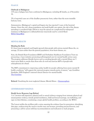 10 
PLAGUE Outbreak in Madagascar 119 cases of plague have been confirmed in Madagascar, including 40 deaths, as of November 16. 2% of reported cases are of the deadlier pneumonic form, rather than the more treatable bubonic form. Antananarivo, Madagascar’s capital and largest city, has reported 2 cases of the bacterial disease. Given the city’s dense population and weak health care system, the risk of the disease spreading is considered high. Efforts to stop the spread are complicated by widespread resistance in Madagascar to deltamethrin (an insecticide used to control fleas). WHO/ReliefWeb 
MENTAL HEALTH Minding the Body It’s been long recognized—and largely ignored—that people with serious mental illness die, on average, 20 years earlier than the general population, from heart disease, etc. Now, the British Heart Foundation (BHF) and Derbyshire Healthcare Foundation Trust are pioneering a 2-year initiative promoting well-integrated care for mental health service users. The program addresses lifestyle factors such as smoking (people with a mental illness are 5 times more likely to smoke than those who do not) and exercise (40% of people with schizophrenia are obese). The BHF commitment to improving cardiac health for people suffering from severe mental ill health conditions “will support the national progress towards parity of esteem,” says Geraldine Strathdee, NHS England’s national clinical director for mental health. The Guardian Related: Visualizing the most neglected disease: Mental illness – Humanosphere 
GENDER-BASED VIOLENCE 
Health Sector Response Lags Behind 1 in 3 women will experience physical and/or sexual violence—ranging from intimate physical and sexual partner violence, female genital mutilation, child and forced marriage, sex trafficking, and rape—in their lifetime, constituting a major global health problem, according to the WHO. The Lancet tackles the problem with a series assessing the evidence base for prevention, identifying data gaps, underscoring the need to involve men and women, providing practical lessons, and presenting a call for action with key recommendations and indicators to track progress.  