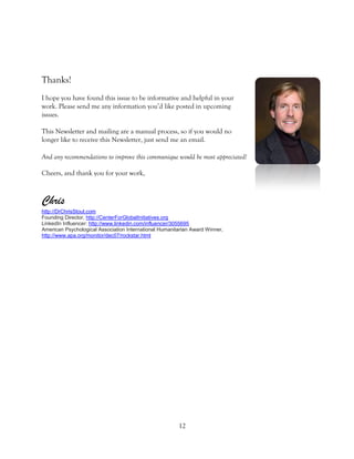 12 
Thanks! 
I hope you have found this issue to be informative and helpful in your work. Please send me any information you’d like posted in upcoming issues. 
This Newsletter and mailing are a manual process, so if you would no longer like to receive this Newsletter, just send me an email. 
And any recommendations to improve this communique would be most appreciated! 
Cheers, and thank you for your work, 
Chris http://DrChrisStout.com Founding Director, http://CenterForGlobalInitiatives.org LinkedIn Influencer: http://www.linkedin.com/influencer/3055695 American Psychological Association International Humanitarian Award Winner, http://www.apa.org/monitor/dec07/rockstar.html 
