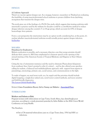 7 
DENGUE 
A Uniform Approach There's no vaccine against dengue—yet. As a stopgap, however, researchers in Thailand are evaluating the feasibility of using insecticide-treated school uniforms to protect children from day-biting mosquitoes that transmit the dengue virus. The work grew out of the findings of a PLOS One study, which suggests that treating uniforms with insecticide—a practice used by the military for decades—could be a cost-effective method to reduce dengue infection among the country's 5- to-14 age group, which accounts for 65% of dengue hemorrhagic fever patients. From a cost perspective the intervention may be an option worth considering but, at this point, it's unclear whether insecticide-treated uniforms would actually protect against dengue infection. SciDevNet 
MALARIA Drumbeat for Eradication Malaria eradication is possible, and a necessary objective—one that young scientists should dedicate their careers to, Bill Gates emphasized at a keynote speech at the opening of the annual meeting of the American Society of Tropical Medicine and Hygiene in New Orleans last week. Citing the rise of artemisinin resistance and the need to eliminate Plasmodium falciparum from southeast Asia, Gates’s pointed to why it’s critical … and he also offered some specifics: calling for realism, a balanced and multidisciplinary approach, with support from experts in parasitology, entomology, primary care, social science, and communications in the fight. To make it happen, we need more tools, too, he urged—and the priorities should include digital mapping, a single-dose radical cure, novel vector control methods, and more sensitive and field-friendly diagnostics. The Lancet Global Health Blog Related: Gates Foundation Boosts Aid to Stamp out Malaria – Associated Press TUBERCULOSIS Mothers and Infants at Risk Pregnant women with tuberculosis in Cape Town, South Africa, face disturbingly poor outcomes, according to a study presented yesterday by Adrie Bekker at the 45th Union World Conference on Lung Health. The Numbers:  Out of 74 maternal tuberculosis cases in a Cape Town clinic, 53% had HIV co- infections.  