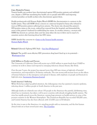 9 
HIV/AIDS Care, Denied in Yemen Yemeni health care workers have discriminated against HIV-positive patients and withheld care, despite a 2009 law mandating free health care to people with HIV—and imposing criminal penalties on health workers who discriminate against them. Health professionals told Human Rights Watch (HRW) the discrimination is common in the health system. They told HRW about a doctor at a state-run hospital in Sanaa who refused to treat an HIV-positive patient suffering from seizures. The doctor also shouted the patient’s HIV-positive status to the room, ordered her removal from the hospital, and demanded the arrest of the patient’s husband for withholding her status. In another instance, a woman told HRW that doctors at a private clinic sent her away when she was in labor and in need of a caesarian section after learning about her HIV status. HRW detailed the concerns in a letter to the Yemeni health minister. Human Rights Watch Related: Editorial: Fighting HIV/Aids – Sun Star (Philippines) Related: The world's most effective HIV prevention drug hasn't lived up to its potential – Washington Post $100 Million to Predict and Prevent The University of California, Davis will receive up to $100 million in grant funds from USAID to continue its work to detect and respond to emerging infectious disease threats, like Ebola. Over the past 5 years, the project has exposed more than 800 new viruses at high-risk of harmful transmission, and responded to 24 disease outbreaks. The new money will increase focus on the effects of human behavior on the emergence and spread of disease, with emphasis on people and livestock in high-risk areas. Sacramento Business Journal 
South America’s Suffering While Ebola has soaked up global attention, the chikungunya virus has spawned a massive epidemic, infecting almost 1 million people in South America in the past year. Although deaths are relatively rare—about 150 people in the Americas—the painful, debilitating virus, which has no treatment, has taken a toll in poor countries with already struggling health systems. The virus has rapidly spread across the Americas, causing huge pressure on health services in some of the poorest countries in the Western Hemisphere. The Dominican Republic has recorded 500,000 cases, and Central America has also been affected, with 123,000 cases in El Salvador. As the virus is new to the Americas, it is attacking people with no immunity, and the first human clinical trials are at least several years away. The Guardian  