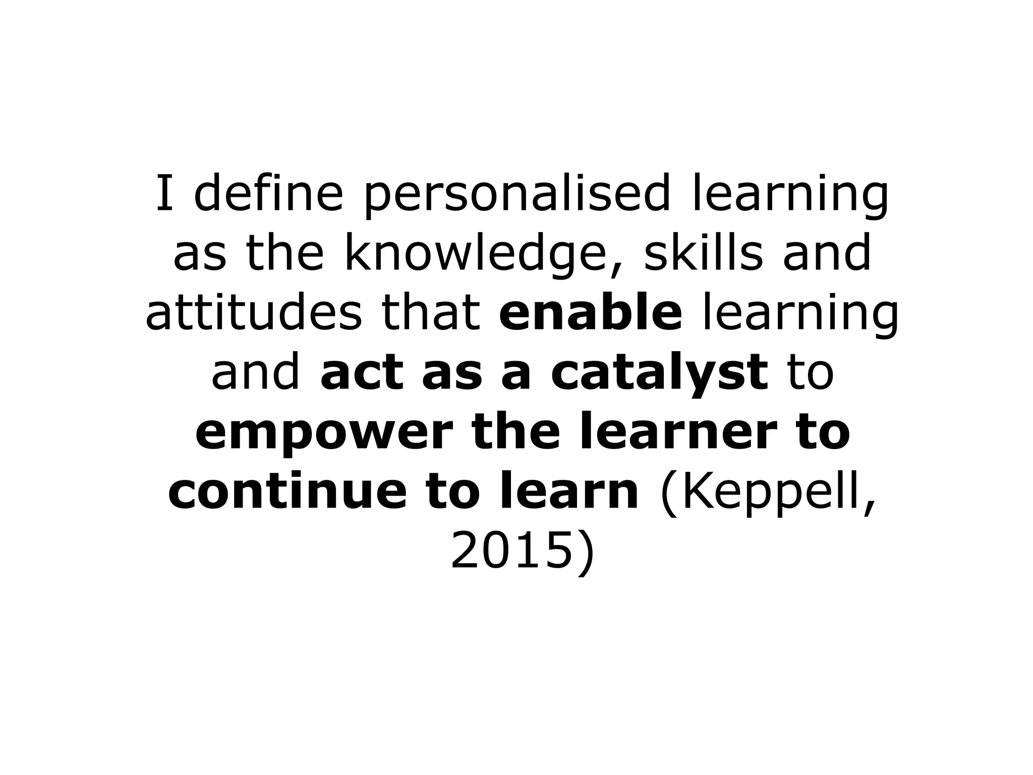 I define personalised learning 
as the knowledge, skills and 
attitudes that enable learning 
and act as a catalyst to 
empower the learner to 
continue to learn (Keppell, 
2015) 
 