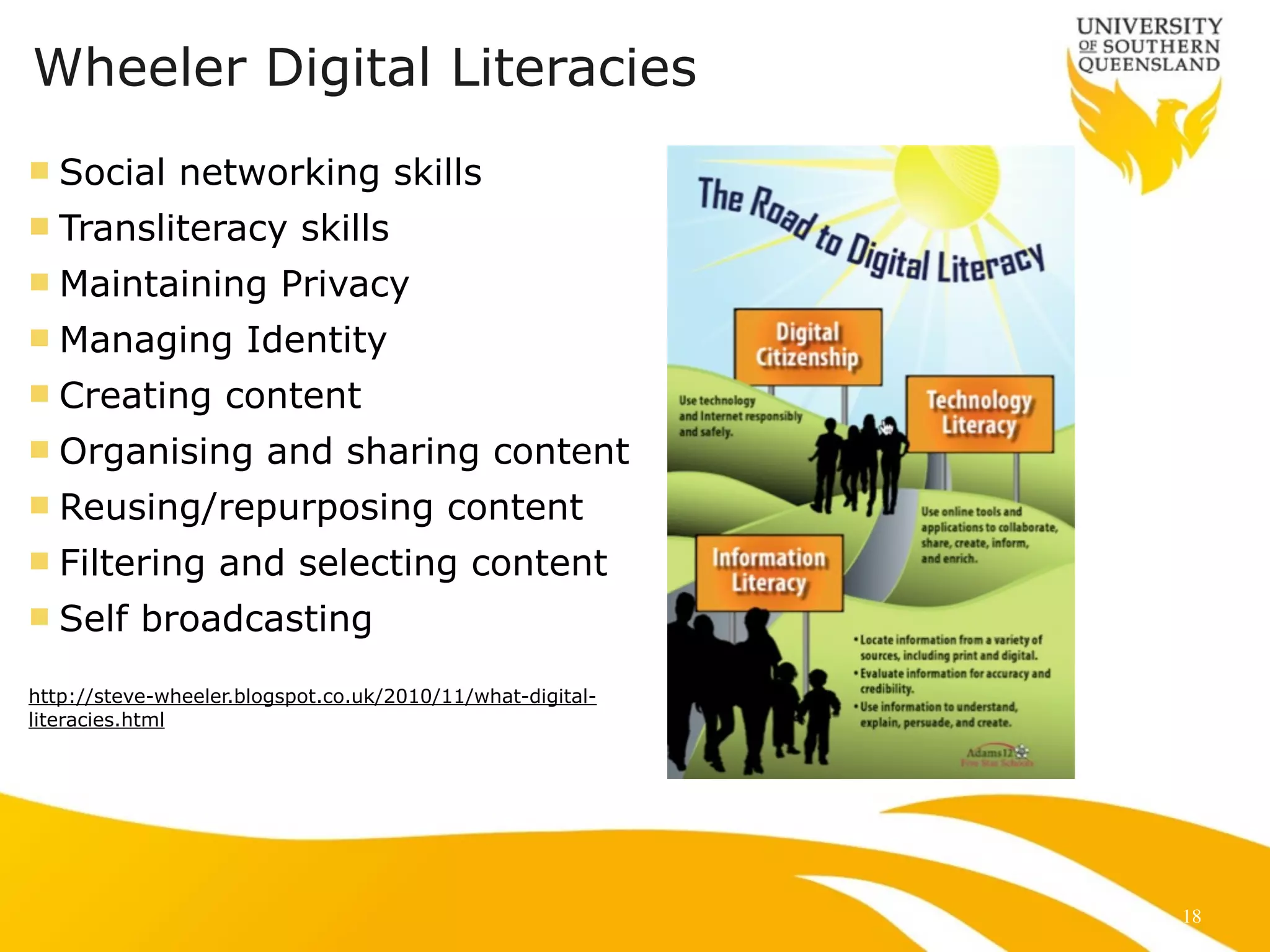 Wheeler Digital Literacies 
n Social networking skills 
n Transliteracy skills 
n Maintaining Privacy 
n Managing Identity 
n Creating content 
n Organising and sharing content 
n Reusing/repurposing content 
n Filtering and selecting content 
n Self broadcasting 
!! 
http://steve-wheeler.blogspot.co.uk/2010/11/what-digital-literacies. 
html 
18 
 