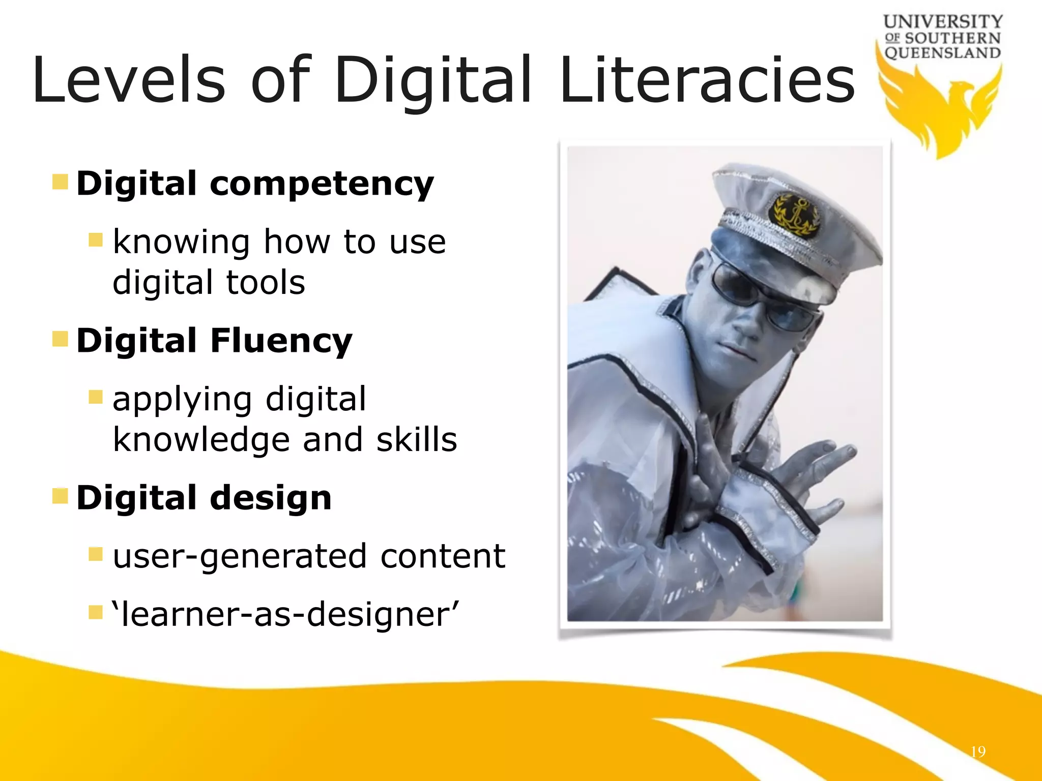 Levels of Digital Literacies 
nDigital competency 
n knowing how to use 
digital tools 
nDigital Fluency 
n applying digital 
knowledge and skills 
nDigital design 
n user-generated content 
n ‘learner-as-designer’ 
19 
 
