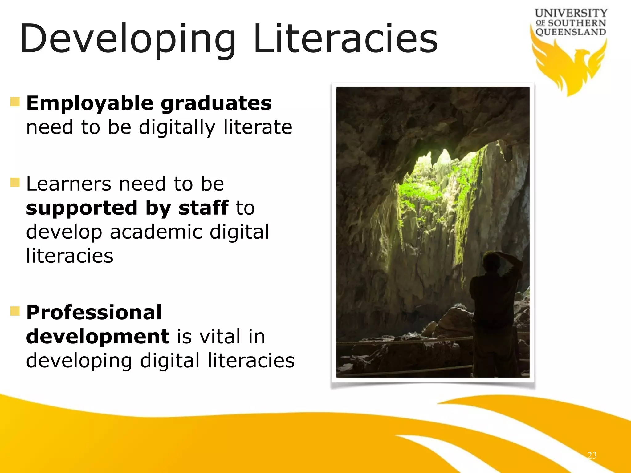 Developing Literacies 
n Employable graduates 
need to be digitally literate 
! 
n Learners need to be 
supported by staff to 
develop academic digital 
literacies 
! 
n Professional 
development is vital in 
developing digital literacies 
23 
 
