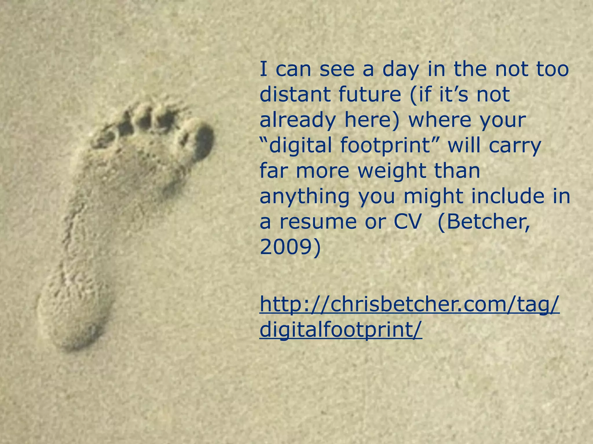I can see a day in the not too 
distant future (if it’s not 
already here) where your 
“digital footprint” will carry 
far more weight than 
anything you might include in 
a resume or CV (Betcher, 
2009) 
! 
http://chrisbetcher.com/tag/ 
digitalfootprint/ 
 