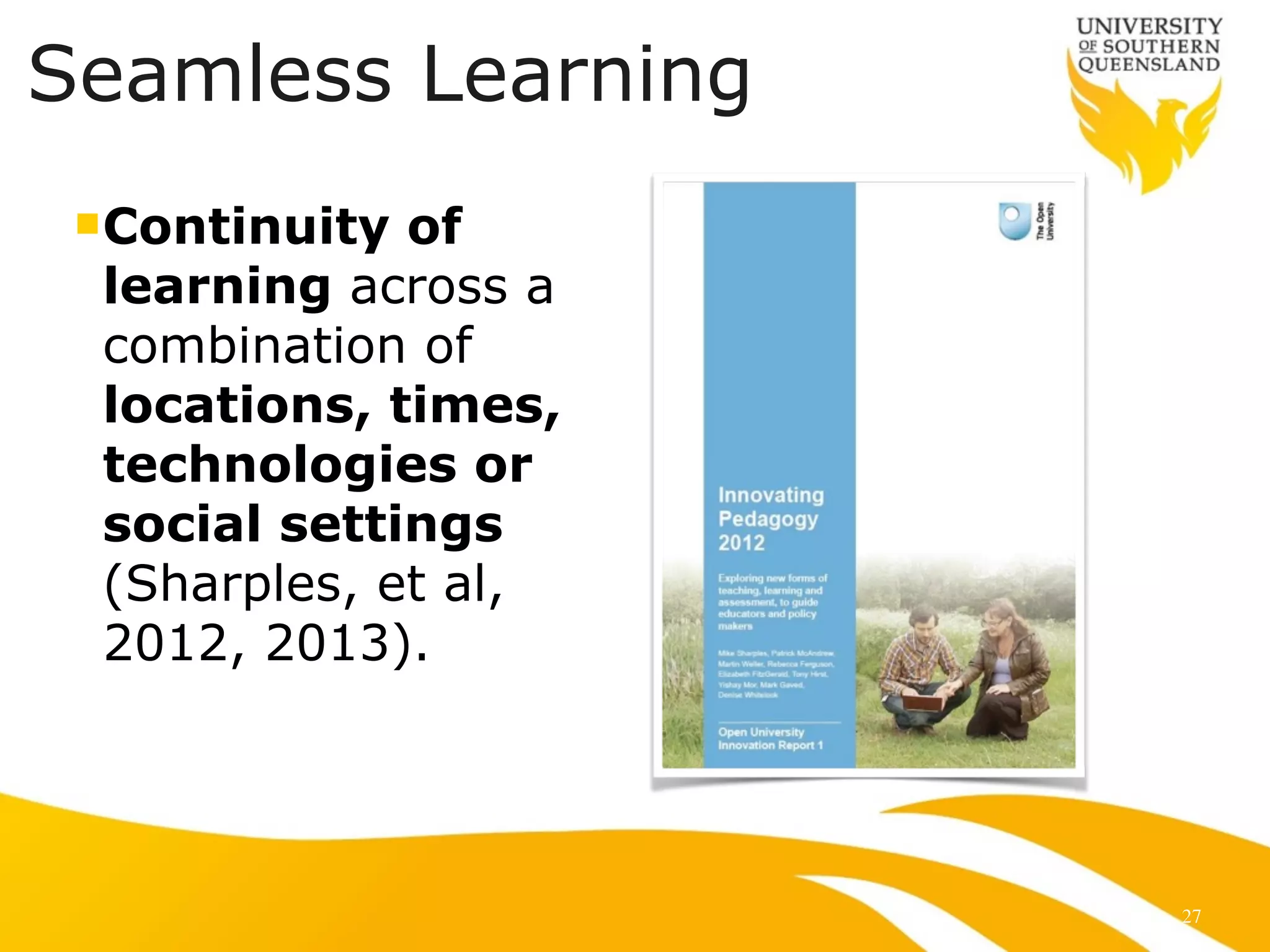 Seamless Learning 
nContinuity of 
learning across a 
combination of 
locations, times, 
technologies or 
social settings 
(Sharples, et al, 
2012, 2013). 
27 
 