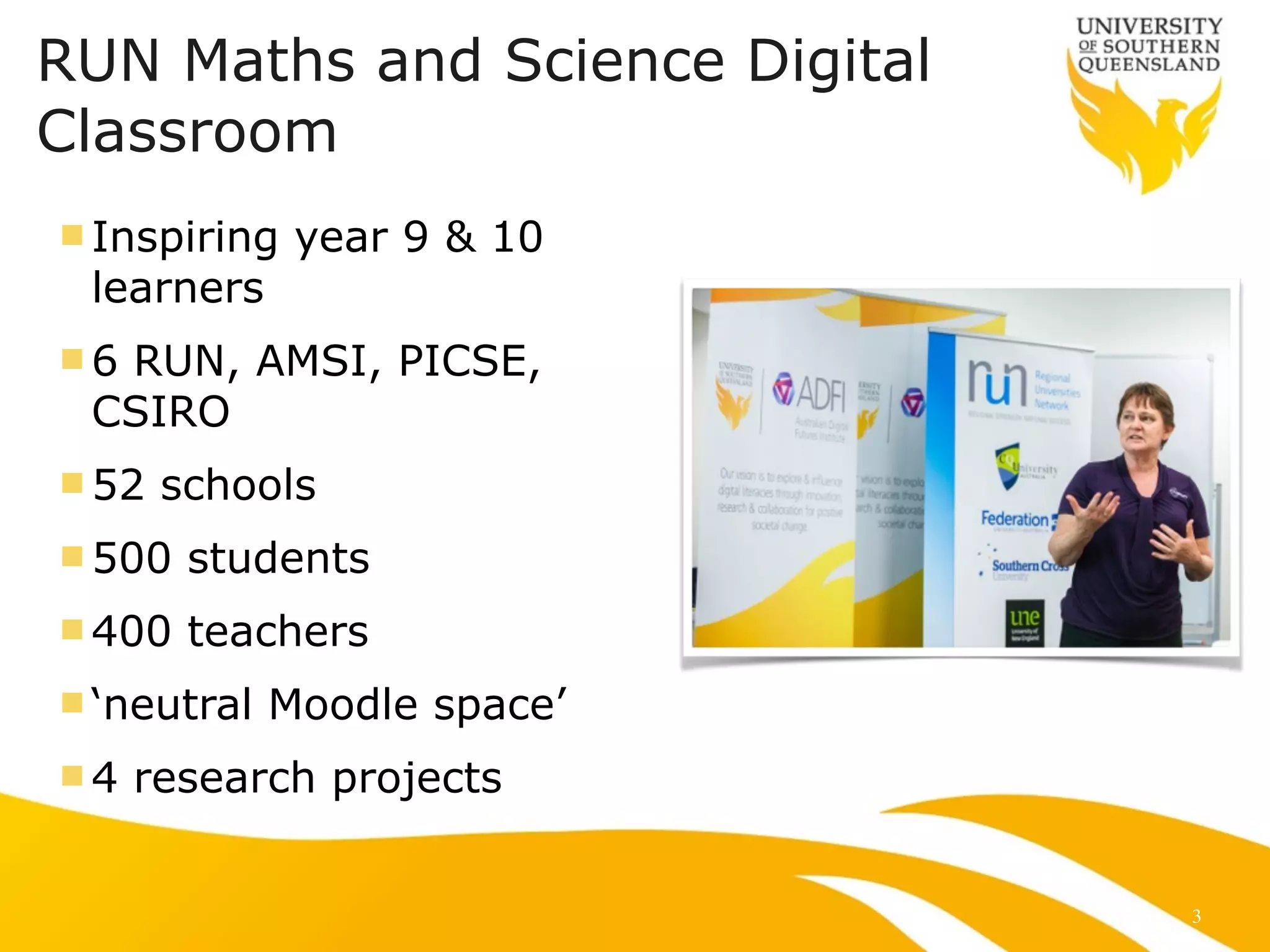 RUN Maths and Science Digital 
Classroom 
n Inspiring year 9 & 10 
learners 
n6 RUN, AMSI, PICSE, 
CSIRO 
n52 schools 
n500 students 
n400 teachers 
n ‘neutral Moodle space’ 
n4 research projects 
3 
 