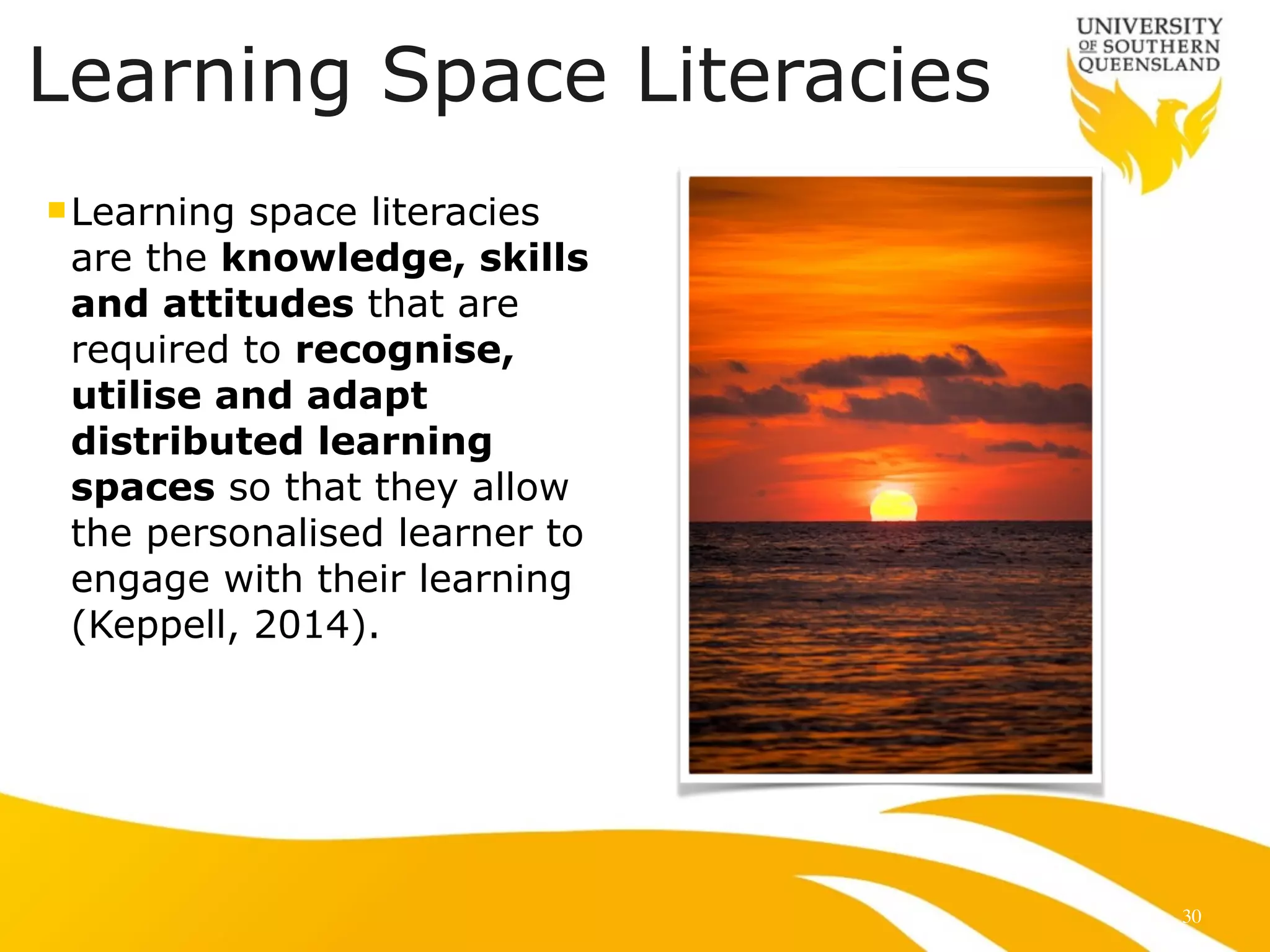 Learning Space Literacies 
nLearning space literacies 
are the knowledge, skills 
and attitudes that are 
required to recognise, 
utilise and adapt 
distributed learning 
spaces so that they allow 
the personalised learner to 
engage with their learning 
(Keppell, 2014). 
30 
 