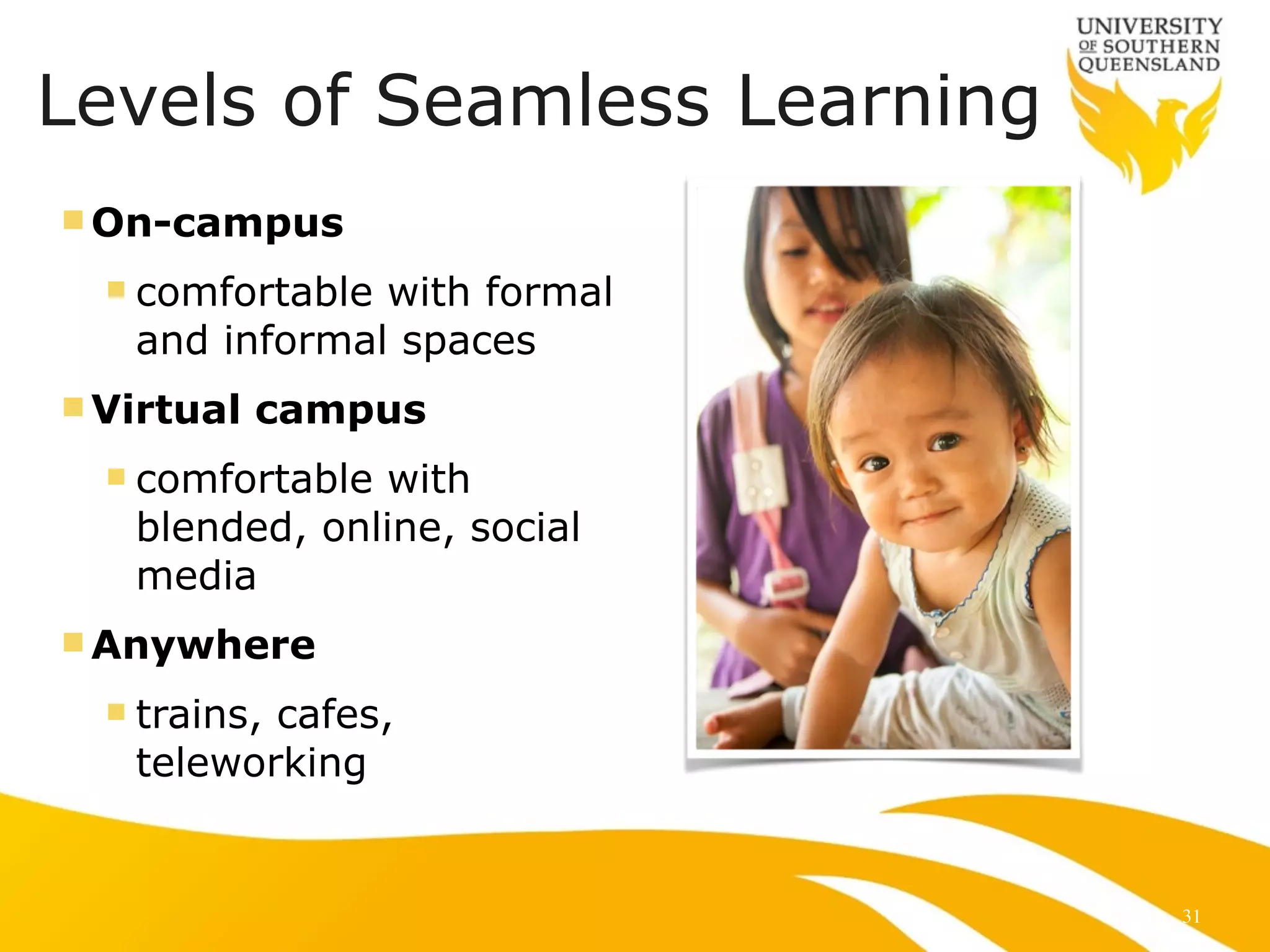 Levels of Seamless Learning 
nOn-campus 
n comfortable with formal 
and informal spaces 
nVirtual campus 
n comfortable with 
blended, online, social 
media 
nAnywhere 
n trains, cafes, 
teleworking 
31 
 