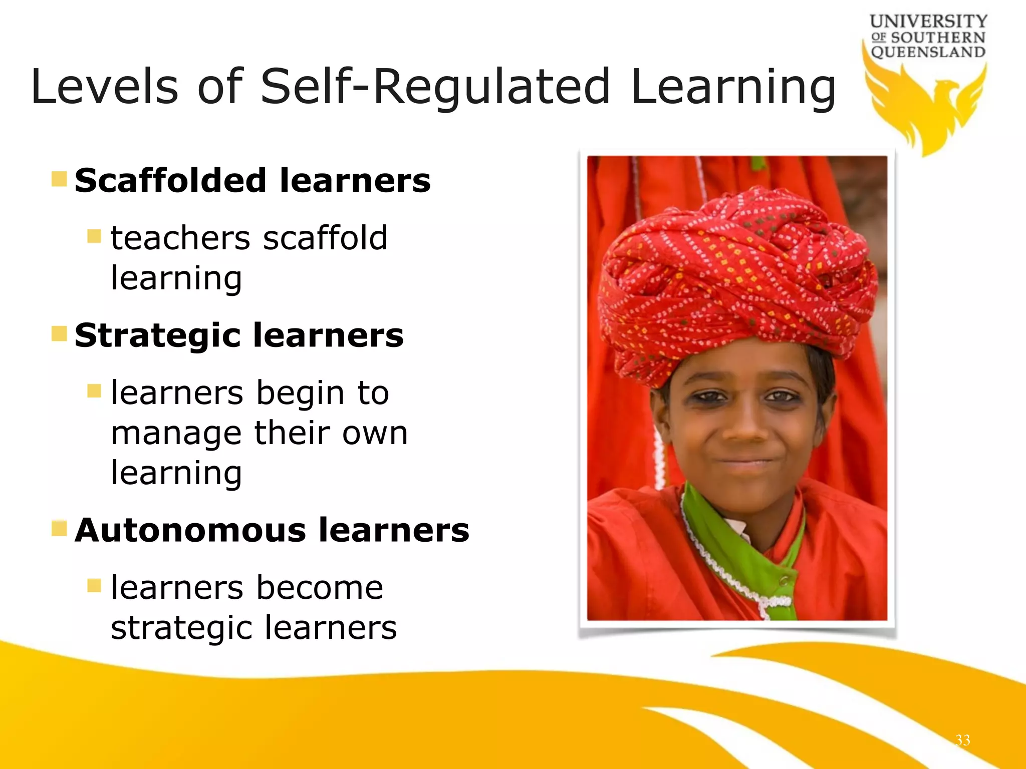 Levels of Self-Regulated Learning 
nScaffolded learners 
n teachers scaffold 
learning 
nStrategic learners 
n learners begin to 
manage their own 
learning 
nAutonomous learners 
n learners become 
strategic learners 
33 
 