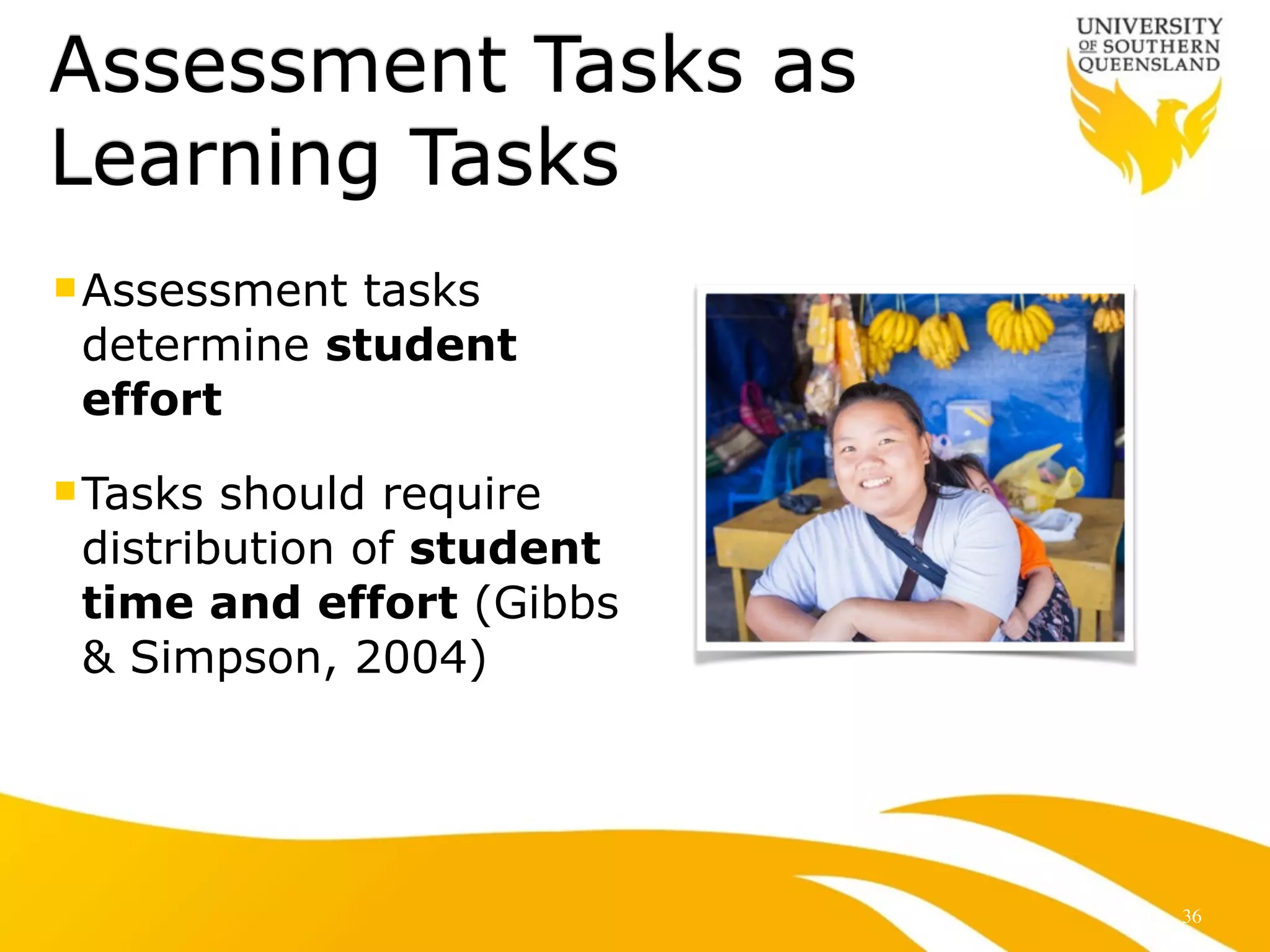 Assessment Tasks as 
Learning Tasks 
nAssessment tasks 
determine student 
effort 
nTasks should require 
distribution of student 
time and effort (Gibbs 
& Simpson, 2004) 
36 
 