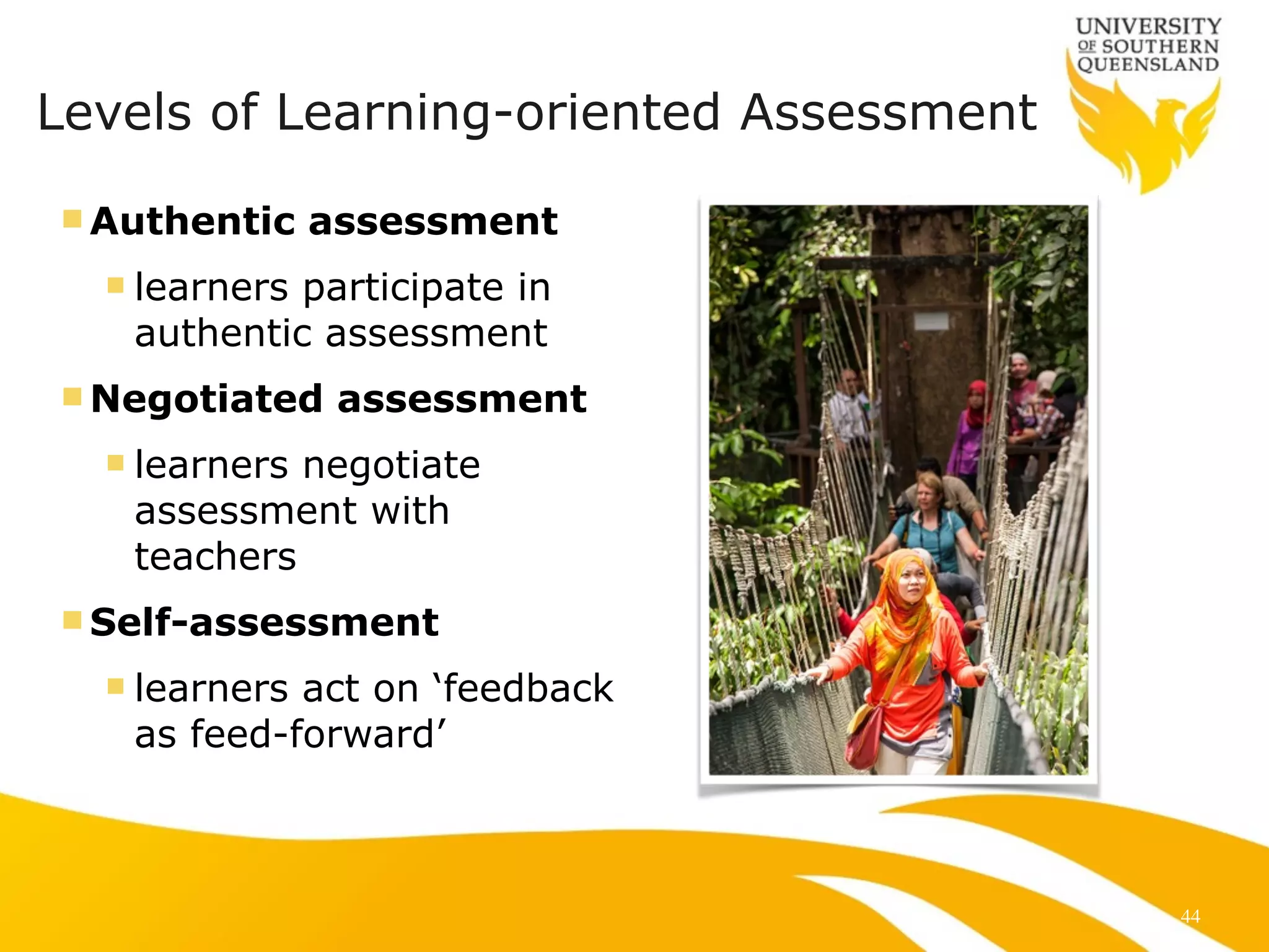 Levels of Learning-oriented Assessment 
nAuthentic assessment 
n learners participate in 
authentic assessment 
nNegotiated assessment 
n learners negotiate 
assessment with 
teachers 
nSelf-assessment 
n learners act on ‘feedback 
as feed-forward’ 
44 
 