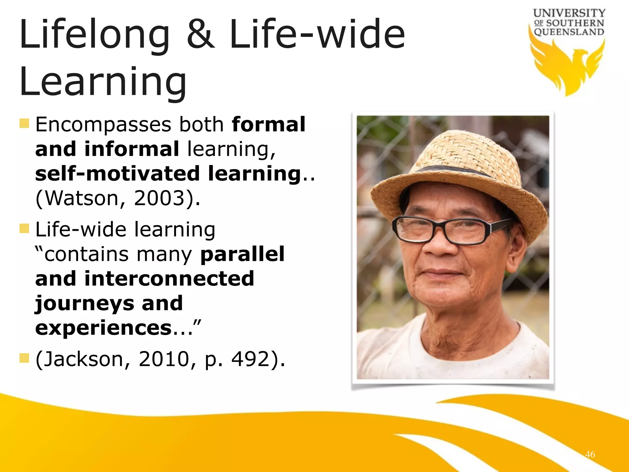Lifelong & Life-wide 
Learning 
n Encompasses both formal 
and informal learning, 
self-motivated learning.. 
(Watson, 2003). 
n Life-wide learning 
“contains many parallel 
and interconnected 
journeys and 
experiences...” 
n (Jackson, 2010, p. 492). 
46 
 
