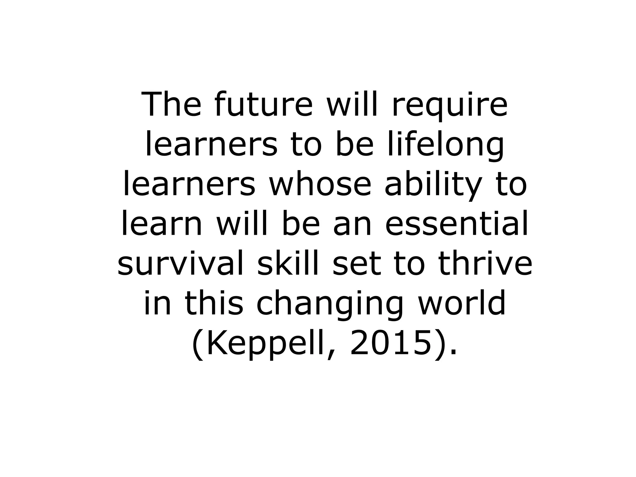 The future will require 
learners to be lifelong 
learners whose ability to 
learn will be an essential 
survival skill set to thrive 
in this changing world 
(Keppell, 2015). 
 
