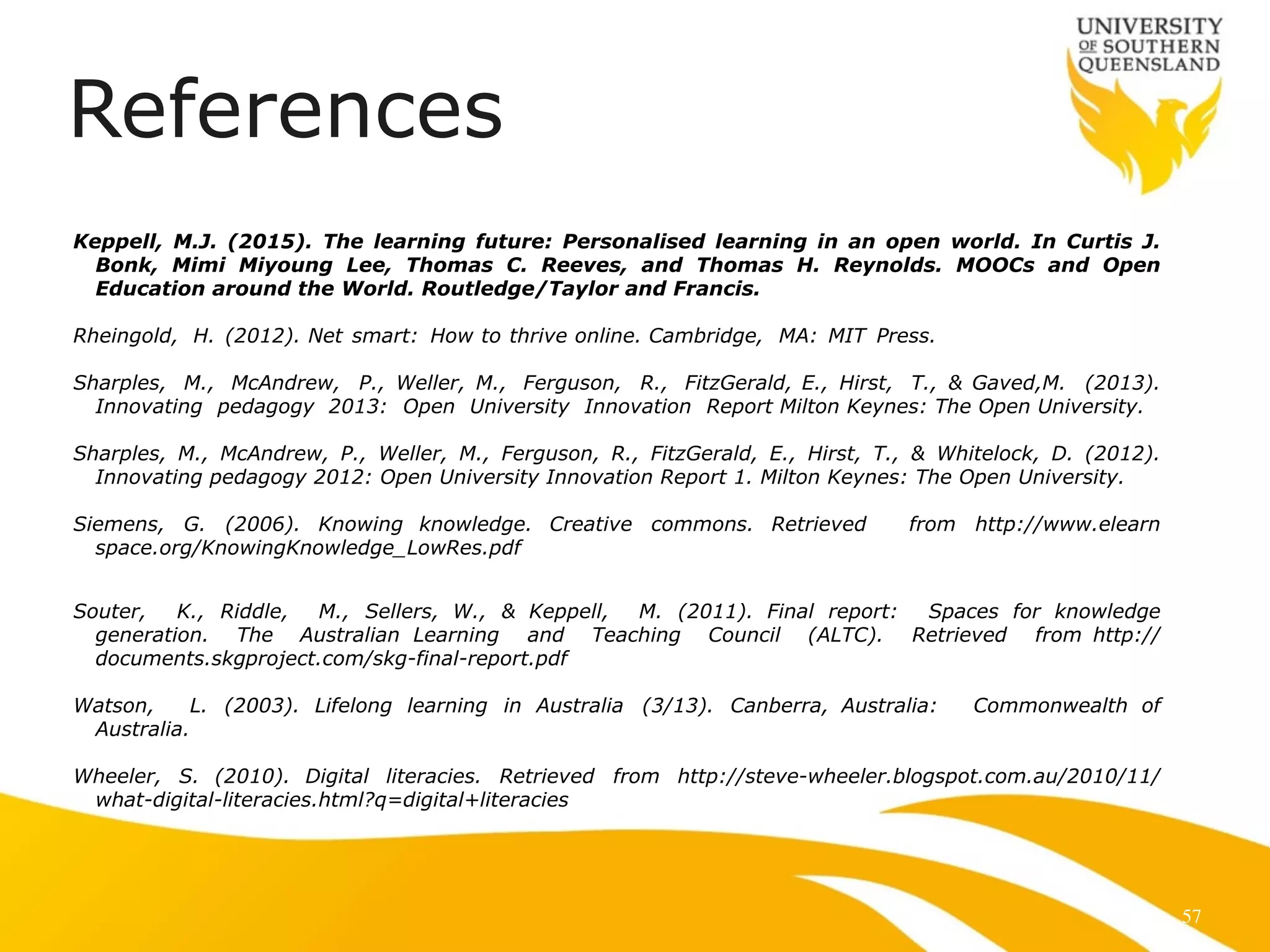References 
! 
Keppell, M.J. (2015). The learning future: Personalised learning in an open world. In Curtis J. 
Bonk, Mimi Miyoung Lee, Thomas C. Reeves, and Thomas H. Reynolds. MOOCs and Open 
Education around the World. Routledge/Taylor and Francis. 
! 
Rheingold, H. (2012). Net smart: How to thrive online. Cambridge, MA: MIT Press. 
! 
Sharples, M., McAndrew, P., Weller, M., Ferguson, R., FitzGerald, E., Hirst, T., & Gaved,M. (2013). 
Innovating pedagogy 2013: Open University Innovation Report Milton Keynes: The Open University. 
! 
Sharples, M., McAndrew, P., Weller, M., Ferguson, R., FitzGerald, E., Hirst, T., & Whitelock, D. (2012). 
Innovating pedagogy 2012: Open University Innovation Report 1. Milton Keynes: The Open University. 
! 
Siemens, G. (2006). Knowing knowledge. Creative commons. Retrieved from http://www.elearn 
space.org/KnowingKnowledge_LowRes.pdf 
! 
! 
Souter, K., Riddle, M., Sellers, W., & Keppell, M. (2011). Final report: Spaces for knowledge 
generation. The Australian Learning and Teaching Council (ALTC). Retrieved from http:// 
documents.skgproject.com/skg-final-report.pdf 
! 
Watson, L. (2003). Lifelong learning in Australia (3/13). Canberra, Australia: Commonwealth of 
Australia. 
Wheeler, S. (2010). Digital literacies. Retrieved from http://steve-wheeler.blogspot.com.au/2010/11/ 
what-digital-literacies.html?q=digital+literacies 
! 
57 
