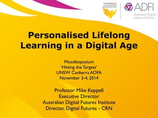 ! 
Personalised Lifelong 
Learning in a Digital Age 
Moodlesposium 
‘Hitting the Targets’ 
UNSW Canberra ADFA 
November 3-4, 2014 
Professor Mike Keppell 
Executive Director 
Australian Digital Futures Institute 
Director, Digital Futures - CRN 
 