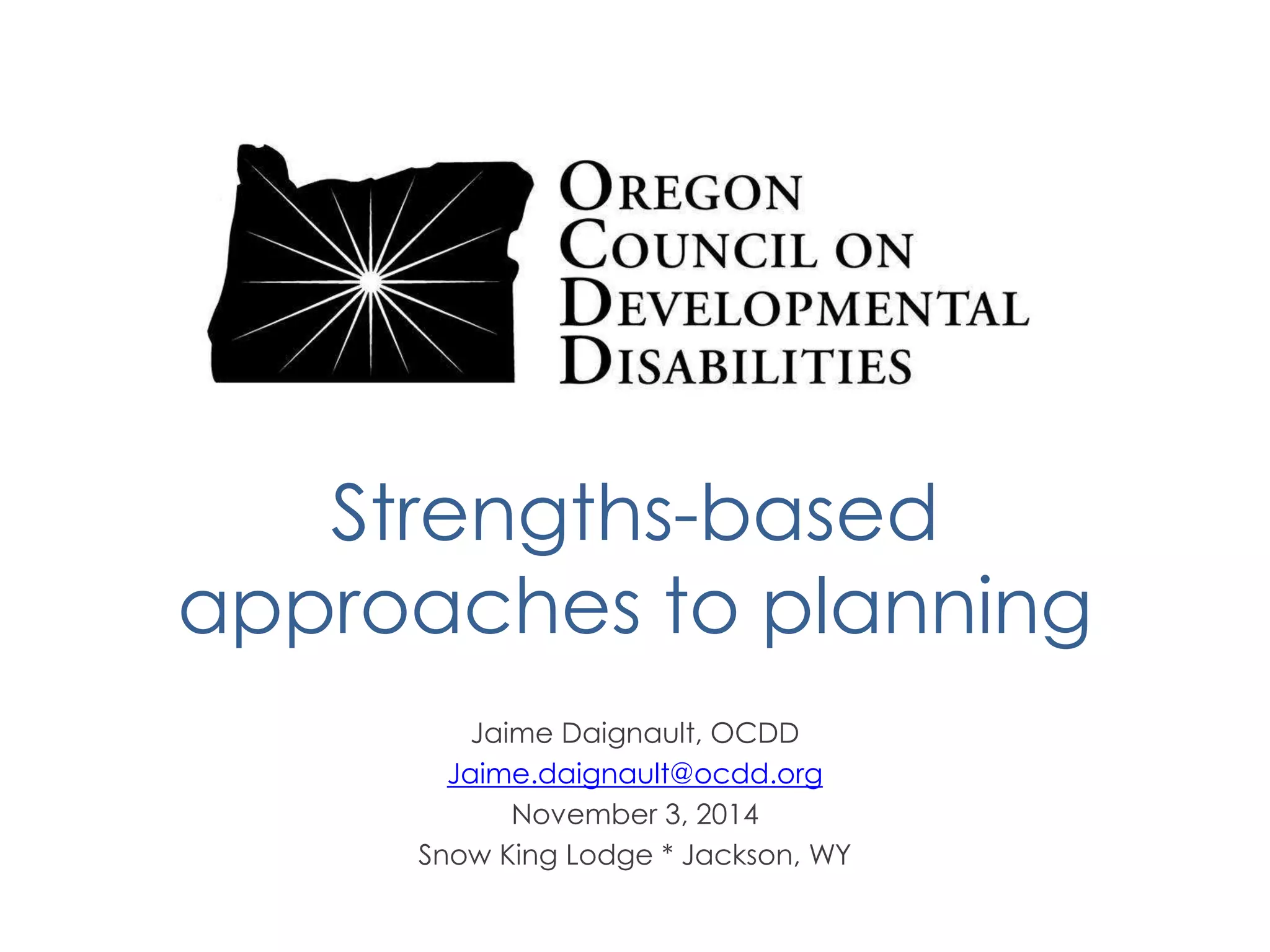 Strengths-based 
approaches to planning 
Jaime Daignault, OCDD 
Jaime.daignault@ocdd.org 
November 3, 2014 
Snow King Lodge * Jackson, WY 
 