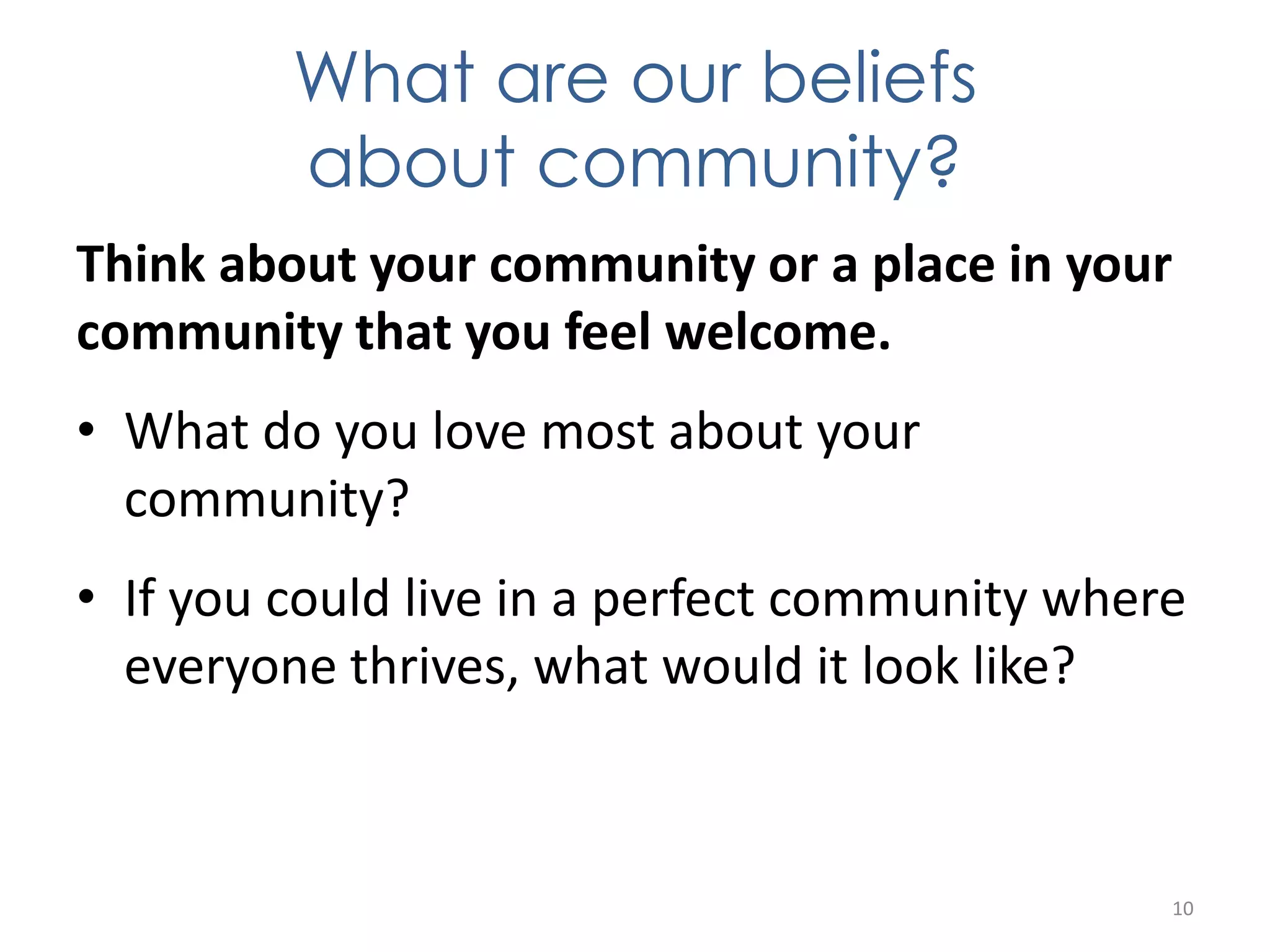 What are our beliefs 
about community? 
Think about your community or a place in your 
community that you feel welcome. 
• What do you love most about your 
community? 
• If you could live in a perfect community where 
everyone thrives, what would it look like? 
10 
 