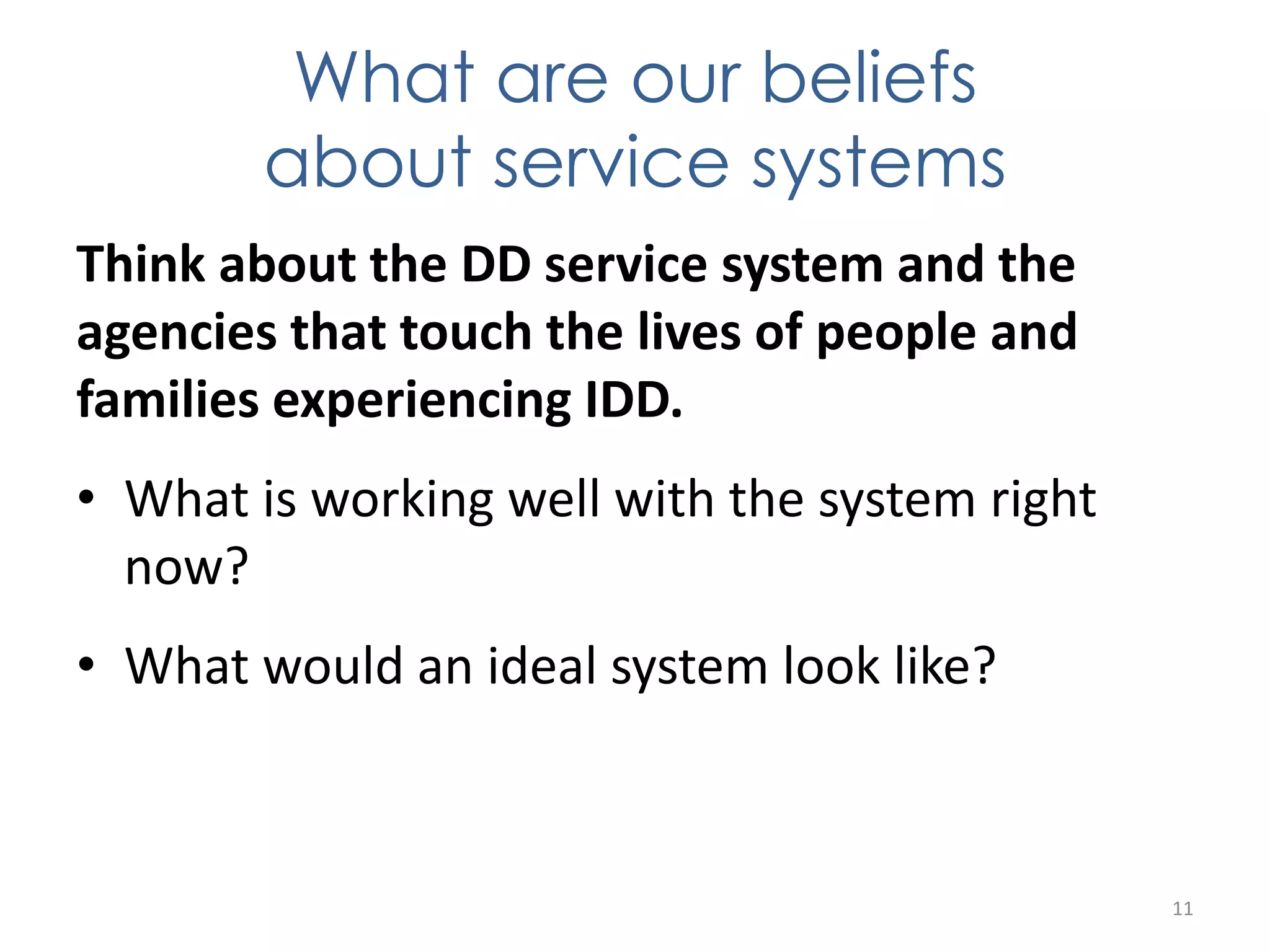 What are our beliefs 
about service systems 
Think about the DD service system and the 
agencies that touch the lives of people and 
families experiencing IDD. 
• What is working well with the system right 
now? 
• What would an ideal system look like? 
11 
 