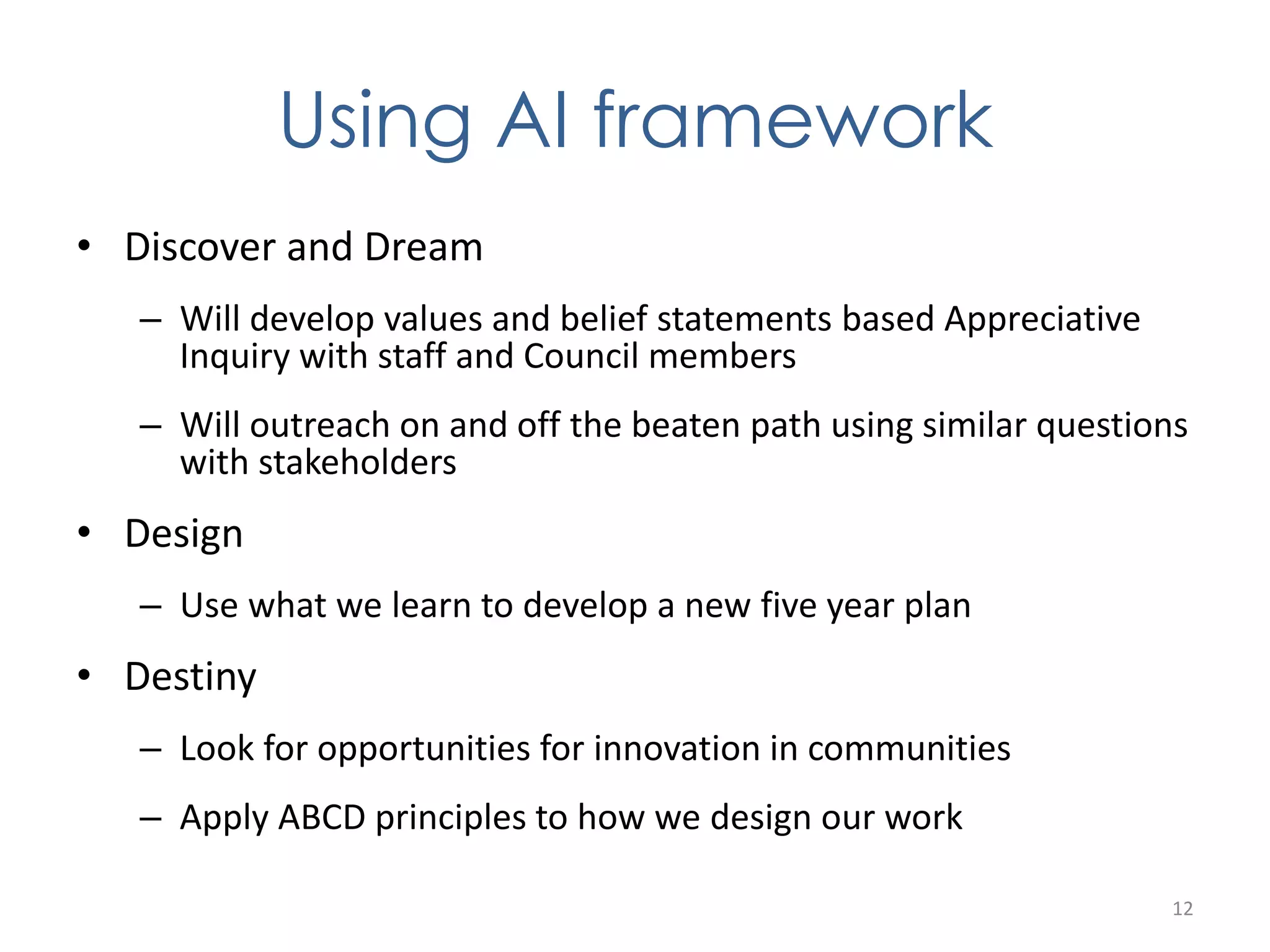 Using AI framework 
• Discover and Dream 
– Will develop values and belief statements based Appreciative 
Inquiry with staff and Council members 
– Will outreach on and off the beaten path using similar questions 
with stakeholders 
• Design 
– Use what we learn to develop a new five year plan 
• Destiny 
– Look for opportunities for innovation in communities 
– Apply ABCD principles to how we design our work 
12 
 