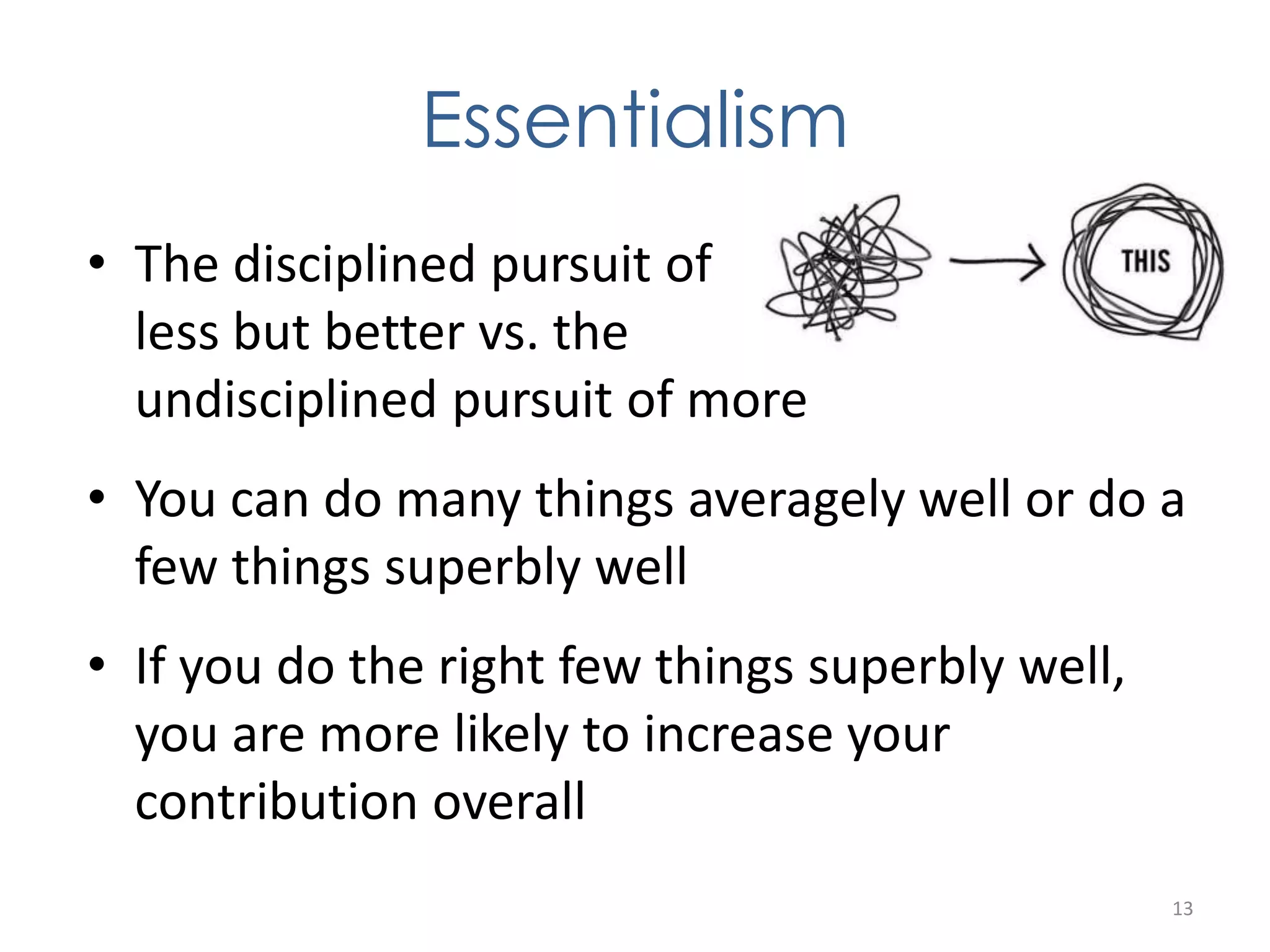 Essentialism 
• The disciplined pursuit of 
less but better vs. the 
undisciplined pursuit of more 
• You can do many things averagely well or do a 
few things superbly well 
• If you do the right few things superbly well, 
you are more likely to increase your 
contribution overall 
13 
 