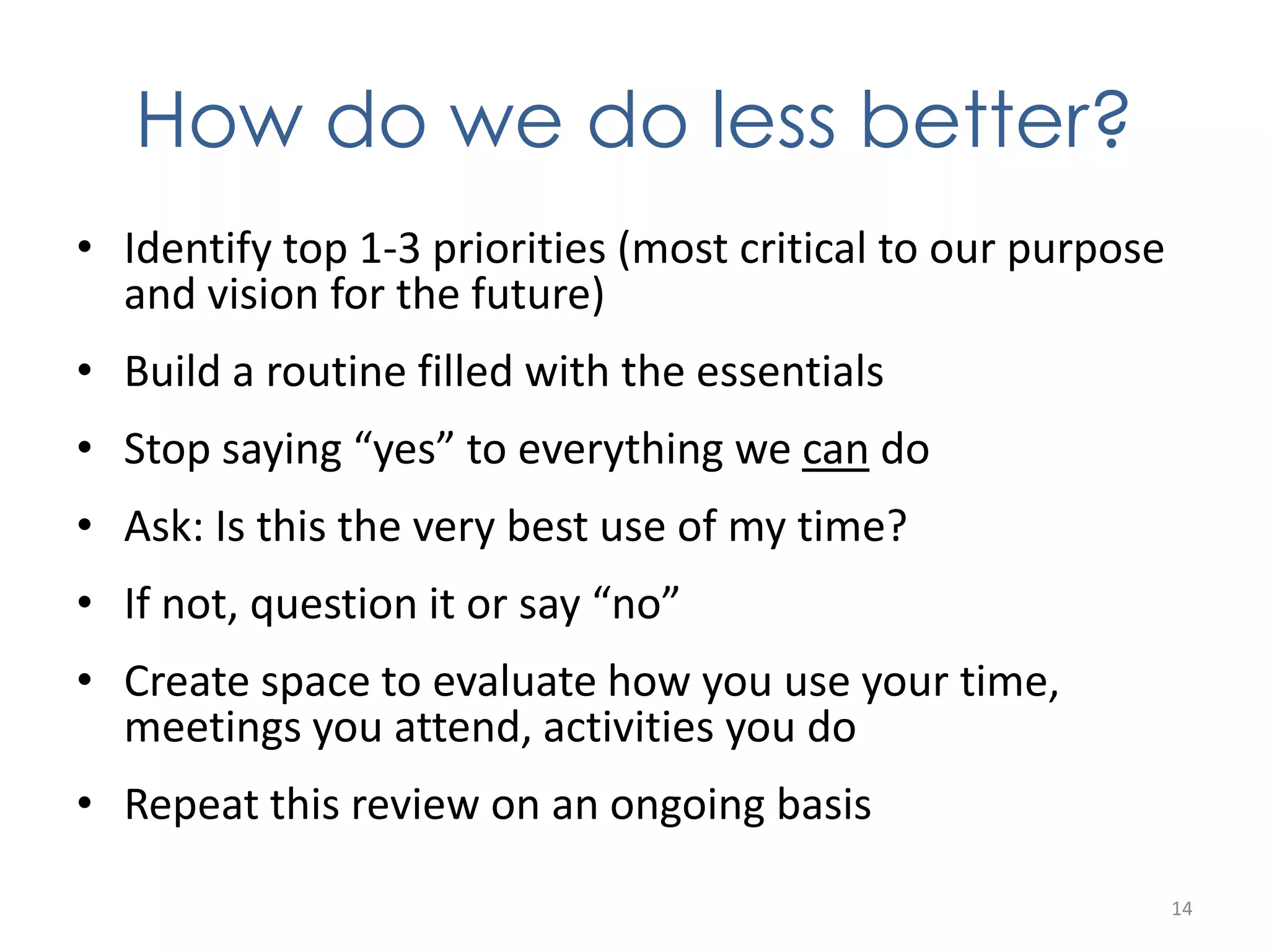How do we do less better? 
• Identify top 1-3 priorities (most critical to our purpose 
and vision for the future) 
• Build a routine filled with the essentials 
• Stop saying “yes” to everything we can do 
• Ask: Is this the very best use of my time? 
• If not, question it or say “no” 
• Create space to evaluate how you use your time, 
meetings you attend, activities you do 
• Repeat this review on an ongoing basis 
14 
