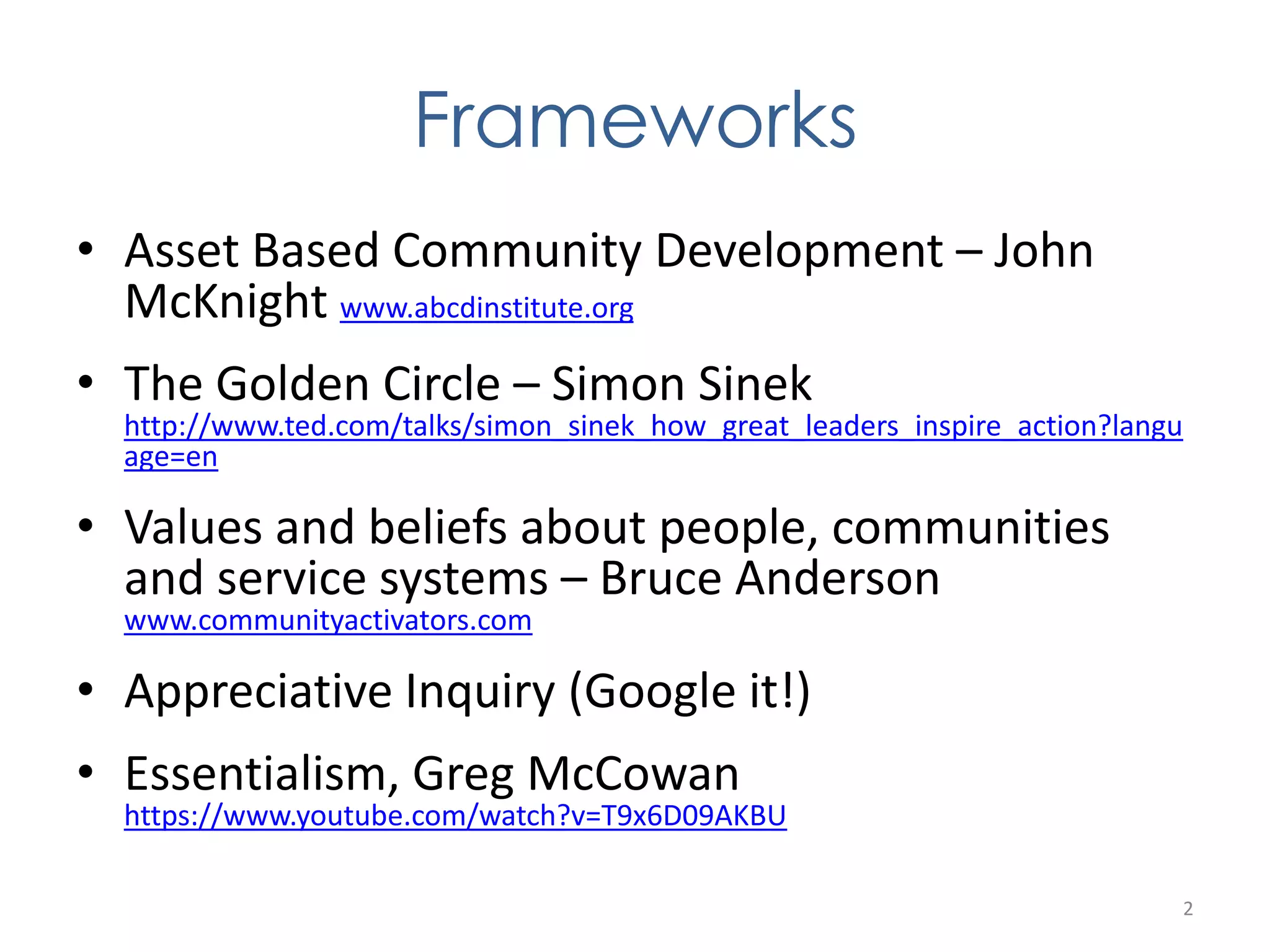 Frameworks 
• Asset Based Community Development – John 
McKnight www.abcdinstitute.org 
• The Golden Circle – Simon Sinek 
http://www.ted.com/talks/simon_sinek_how_great_leaders_inspire_action?langu 
age=en 
• Values and beliefs about people, communities 
and service systems – Bruce Anderson 
www.communityactivators.com 
• Appreciative Inquiry (Google it!) 
• Essentialism, Greg McCowan 
https://www.youtube.com/watch?v=T9x6D09AKBU 
2 
 