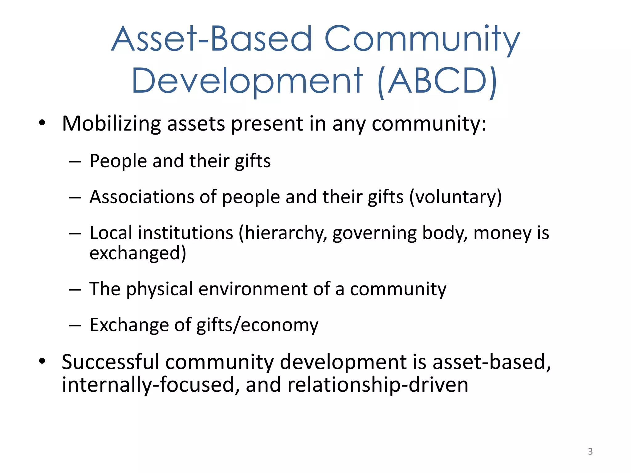 Asset-Based Community 
Development (ABCD) 
• Mobilizing assets present in any community: 
– People and their gifts 
– Associations of people and their gifts (voluntary) 
– Local institutions (hierarchy, governing body, money is 
exchanged) 
– The physical environment of a community 
– Exchange of gifts/economy 
• Successful community development is asset-based, 
internally-focused, and relationship-driven 
3 
 